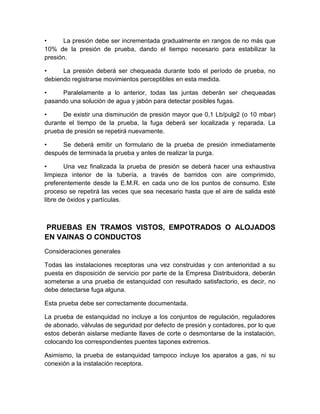 • La presión debe ser incrementada gradualmente en rangos de no más que 
10% de la presión de prueba, dando el tiempo necesario para estabilizar la 
presión. 
• La presión deberá ser chequeada durante todo el período de prueba, no 
debiendo registrarse movimientos perceptibles en esta medida. 
• Paralelamente a lo anterior, todas las juntas deberán ser chequeadas 
pasando una solución de agua y jabón para detectar posibles fugas. 
• De existir una disminución de presión mayor que 0,1 Lb/pulg2 (o 10 mbar) 
durante el tiempo de la prueba, la fuga deberá ser localizada y reparada. La 
prueba de presión se repetirá nuevamente. 
• Se deberá emitir un formulario de la prueba de presión inmediatamente 
después de terminada la prueba y antes de realizar la purga. 
• Una vez finalizada la prueba de presión se deberá hacer una exhaustiva 
limpieza interior de la tubería, a través de barridos con aire comprimido, 
preferentemente desde la E.M.R. en cada uno de los puntos de consumo. Este 
proceso se repetirá las veces que sea necesario hasta que el aire de salida esté 
libre de óxidos y partículas. 
PRUEBAS EN TRAMOS VISTOS, EMPOTRADOS O ALOJADOS 
EN VAINAS O CONDUCTOS 
Consideraciones generales 
Todas las instalaciones receptoras una vez construidas y con anterioridad a su 
puesta en disposición de servicio por parte de la Empresa Distribuidora, deberán 
someterse a una prueba de estanquidad con resultado satisfactorio, es decir, no 
debe detectarse fuga alguna. 
Esta prueba debe ser correctamente documentada. 
La prueba de estanquidad no incluye a los conjuntos de regulación, reguladores 
de abonado, válvulas de seguridad por defecto de presión y contadores, por lo que 
estos deberán aislarse mediante llaves de corte o desmontarse de la instalación, 
colocando los correspondientes puentes tapones extremos. 
Asimismo, la prueba de estanquidad tampoco incluye los aparatos a gas, ni su 
conexión a la instalación receptora. 
 