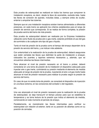 Esta prueba de estanquidad se realizará en todos los tramos que componen la 
instalación receptora, es decir, desde la llave de acometida, excluida ésta, hasta 
las llaves de conexión de aparato, incluidas éstas, y siempre antes de ocultar, 
enterrar o empotrar las tuberías. 
Siempre que en una instalación receptora existan tramos alimentados a diferentes 
presiones, en cada tramo se aplicarán los criterios establecidos para el rango de 
presión de servicio que corresponda. Si se realiza de forma completa, la presión 
de prueba será la del tramo de más presión. 
Esta prueba de estanquidad deberá ser realizada por la Empresa Instaladora 
utilizando como fluido de prueba aire o gas inerte, estando prohibido el uso del gas 
de suministro o de cualquier otro tipo de gas o líquido. 
Tanto el nivel de presión de la prueba como el tiempo del ensayo dependen de la 
presión de servicio del tramo, y se indican más adelante. 
Con anterioridad a la realización de la prueba de estanquidad, deberá asegurarse 
que están cerradas las llaves que delimitan la parte de instalación a ensayar, 
colocados los puentes y tapones extremos necesarios y, además, que se 
encuentran abiertas las llaves intermedias. 
Para alcanzar el nivel de presión necesario en el tramo a probar, deberá 
conectarse en una toma de presión de la instalación el dispositivo adecuado para 
inyectar aire o gas inerte, controlando su presión mediante el elemento de medida 
adecuado al rango de presión de la prueba, inyectando el aire o el gas inerte hasta 
alcanzar el nivel de presión necesario para realizar la prueba según la presión de 
servicio del tramo. 
En caso de que no exista toma de presión, se conectará el dispositivo de inyección 
en una llave extrema, en las conexiones del contador o del regulador, 
etc. 
Una vez alcanzado el nivel de presión necesario para la realización de la prueba 
de estanquidad, se deja transcurrir el tiempo preciso para que se estabilice la 
temperatura y se toma lectura de la presión que indica el elemento de medida, 
comenzando en este momento el período de ensayo. 
Paralelamente, se maniobrarán las llaves intermedias para verificar su 
estanquidad con relación al exterior, tanto en su posición de abiertas como en su 
posición de cerradas. 
 