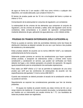 de agua en forma de U con escala ± 500 mca como mínimo o cualquier otro 
dispositivo, con escala adecuada, que cumpla el mismo fi n. 
El tiempo de prueba puede ser de 10 min si la longitud del tramo a probar es 
inferior a 10 m. 
Comprobación de la estanquidad en conjuntos de regulación y en contadores 
La estanquidad de las uniones de los elementos que componen el conjunto de 
regulación y de las uniones de entrada y salida, tanto del regulador como de los 
contadores, debe comprobarse a la presión de operación correspondiente 
mediante detectores de gas, aplicación de agua jabonosa, u otro método similar. 
PRUEBAS EN TRAMOS ENTERRADOS (SÓLO CATEGORÍA A) 
Previa su puesta en servicio, tanto las acometidas interiores como las líneas de 
distribución interiores se deberán someter de una vez o por tramos a las pruebas 
de resistencia y de estanquidad. 
Estas pruebas estarán de acuerdo con la norma UNE-EN 12327 y se realizarán 
preferentemente de forma conjunta. 
Solamente pueden ponerse en servicio las canalizaciones que hayan superado 
ambas pruebas, a excepción de extensiones cortas y uniones entre nueva 
canalización y canalización en servicio, que pueden ser verificadas con fluido 
detector de fugas u otro método apropiado a la presión de operación. Se seguirá 
igual procedimiento para la comprobación de eventuales reparaciones. 
Para redes con MOP inferior a 0,1 bar se permitirá la realización de una única 
prueba que verifi que las condiciones de estanquidad, de acuerdo con las 
especificaciones del apartado 7.4 de la norma UNE 60311. 
Cuando sea necesario se deberá proceder al secado de la canalización antes de 
su puesta en servicio. 
Seguidamente se exponen las consideraciones generales que han de tenerse 
presentes. 
• El equipo de medida de presión tendrá una clase mínima de 0,6, con un 
rango máximo de medida de 1,5 veces la presión de prueba. La temperatura debe 
ser medida con un instrumento con escala mínima de 1 ºC. Los resultados de 
todas las pruebas deben ser registrados. 
 