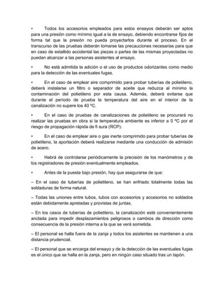 • Todos los accesorios empleados para estos ensayos deberán ser aptos 
para una presión como mínimo igual a la de ensayo, debiendo encontrarse fijos de 
forma tal que la presión no pueda proyectarlos durante el proceso. En el 
transcurso de las pruebas deberán tomarse las precauciones necesarias para que 
en caso de estallido accidental las piezas o partes de las mismas proyectadas no 
puedan alcanzar a las personas asistentes al ensayo. 
• No está admitida la adición o el uso de productos odorizantes como medio 
para la detección de las eventuales fugas. 
• En el caso de emplear aire comprimido para probar tuberías de polietileno, 
deberá instalarse un filtro o separador de aceite que reduzca al mínimo la 
contaminación del polietileno por esta causa. Además, deberá evitarse que 
durante el período de prueba la temperatura del aire en el interior de la 
canalización no supere los 40 ºC. 
• En el caso de pruebas de canalizaciones de polietileno se procurará no 
realizar las pruebas en obra si la temperatura ambiente es inferior a 0 ºC por el 
riesgo de propagación rápida de fi sura (RCP). 
• En el caso de emplear aire o gas inerte comprimido para probar tuberías de 
polietileno, la aportación deberá realizarse mediante una conducción de admisión 
de acero. 
• Habrá de controlarse periódicamente la precisión de los manómetros y de 
los registradores de presión eventualmente empleados. 
• Antes de la puesta bajo presión, hay que asegurarse de que: 
– En el caso de tuberías de polietileno, se han enfriado totalmente todas las 
soldaduras de forma natural. 
– Todas las uniones entre tubos, tubos con accesorios y accesorios no soldados 
están debidamente apretadas y provistas de juntas. 
– En los casos de tuberías de polietileno, la canalización esté convenientemente 
anclada para impedir desplazamientos peligrosos o cambios de dirección como 
consecuencia de la presión interna a la que se verá sometida. 
– El personal se halla fuera de la zanja y todos los asistentes se mantienen a una 
distancia prudencial. 
– El personal que se encarga del ensayo y de la detección de las eventuales fugas 
es el único que se halla en la zanja, pero en ningún caso situado tras un tapón. 
 