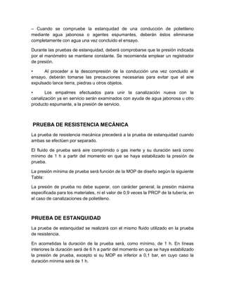 – Cuando se compruebe la estanquidad de una conducción de polietileno 
mediante agua jabonosa o agentes espumantes, deberán éstos eliminarse 
completamente con agua una vez concluido el ensayo. 
Durante las pruebas de estanquidad, deberá comprobarse que la presión indicada 
por el manómetro se mantiene constante. Se recomienda emplear un registrador 
de presión. 
• Al proceder a la descompresión de la conducción una vez concluido el 
ensayo, deberán tomarse las precauciones necesarias para evitar que el aire 
expulsado lance tierra, piedras u otros objetos. 
• Los empalmes efectuados para unir la canalización nueva con la 
canalización ya en servicio serán examinados con ayuda de agua jabonosa u otro 
producto espumante, a la presión de servicio. 
PRUEBA DE RESISTENCIA MECÁNICA 
La prueba de resistencia mecánica precederá a la prueba de estanquidad cuando 
ambas se efectúen por separado. 
El fluido de prueba será aire comprimido o gas inerte y su duración será como 
mínimo de 1 h a partir del momento en que se haya estabilizado la presión de 
prueba. 
La presión mínima de prueba será función de la MOP de diseño según la siguiente 
Tabla: 
La presión de prueba no debe superar, con carácter general, la presión máxima 
especificada para los materiales, ni el valor de 0,9 veces la PRCP de la tubería, en 
el caso de canalizaciones de polietileno. 
PRUEBA DE ESTANQUIDAD 
La prueba de estanquidad se realizará con el mismo fluido utilizado en la prueba 
de resistencia. 
En acometidas la duración de la prueba será, como mínimo, de 1 h. En líneas 
interiores la duración será de 6 h a partir del momento en que se haya estabilizado 
la presión de prueba, excepto si su MOP es inferior a 0,1 bar, en cuyo caso la 
duración mínima será de 1 h. 
 