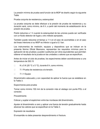 La presión mínima de prueba será función de la MOP de diseño según la siguiente 
Tabla 
Prueba conjunta de resistencia y estanquidad 
La prueba conjunta se debe efectuar a la presión de prueba de resistencia y su 
duración será, como mínimo, de 6 h, a partir del momento de estabilización de la 
presión de prueba. 
Podrá reducirse a 1 h cuando la estanquidad de las uniones pueda ser verificada 
con un fluido detector de fugas u otro método apropiado. 
También puede reducirse el tiempo a 1 h en el caso de acometidas o en el caso 
de líneas interiores si su MOP es inferior o igual a 0,1 bar. 
Los instrumentos de medición, equipos y dispositivos que se indican en la 
presente Norma Oficial Mexicana, representan los requisitos mínimos para la 
aplicación de las pruebas y pueden sustituirse por otros equivalentes que permitan 
obtener el resultado de la prueba en las unidades o valores que se especifican. 
Antes de iniciar el ciclo de pruebas, los especímenes deben acondicionarse a una 
temperatura de 293.15 
K ± 5 K (20 °C ± 5 °C), durante 6 h, como mínimo. 
7.1 Prueba de resistencia a la tensión. 
7.1.1 Equipo 
Dinamómetro adecuado y con capacidad de aplicar la fuerza que se establece en 
la Tabla 3. 
Especímenes para prueba 
Tomar como mínimo 100 mm de la conexión más el vástago con punta POL o el 
conector. 
Procedimiento 
Colocar y sujetar el espécimen entre las mordazas del dinamómetro. 
Ajustar el dinamómetro a cero y aplicar una fuerza de tensión gradualmente hasta 
alcanzar los valores que se especifican en la Tabla 3. 
Expresión de resultados 
El ensamble no debe presentar desprendimiento ni fractura. 
 