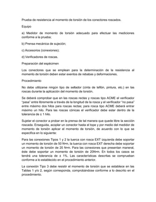 Prueba de resistencia al momento de torsión de los conectores roscados. 
Equipo 
a) Medidor de momento de torsión adecuado para efectuar las mediciones 
conforme a la prueba; 
b) Prensa mecánica de sujeción; 
c) Accesorios (conexiones); 
d) Verificadores de roscas. 
Preparación del espécimen 
Los conectores que se emplean para la determinación de la resistencia al 
momento de torsión deben estar exentos de rebabas y deformaciones. 
Procedimiento 
No debe utilizarse ningún tipo de sellador (cinta de teflón, pintura, etc.) en las 
roscas durante la aplicación del momento de torsión. 
Se deberá comprobar que en las roscas rectas y roscas tipo ACME el verificador 
“pasa” entre libremente a través de la longitud de la rosca y el verificador “no pasa” 
entre máximo dos hilos para roscas rectas; para rosca tipo ACME deberá entrar 
máximo un hilo. Para las roscas cónicas el verificador debe estar dentro de la 
tolerancia de ± 1 hilo. 
Sujetar el conector a probar en la prensa de tal manera que quede libre la sección 
roscada. Enseguida, acoplar un conector hasta el tope y por medio del medidor de 
momento de torsión aplicar el momento de torsión, de acuerdo con lo que se 
especifica en lo siguiente: 
Para las conexiones Tipos 1 y 2 la tuerca con rosca EXT izquierda debe soportar 
un momento de torsión de 50 N•m, la tuerca con rosca EXT derecha debe soportar 
un momento de torsión de 20 N•m. Para las conexiones que presentan maneral, 
éste debe soportar un momento de torsión de 20N•m. En todos los casos se 
tendrá una tolerancia de ± 1%. Las características descritas se comprueban 
conforme a lo establecido en el procedimiento anterior. 
La conexión Tipo 3 debe resistir el momento de torsión que se establece en las 
Tablas 1 y/o 2, según corresponda, comprobándose conforme a lo descrito en el 
procedimiento. 
 