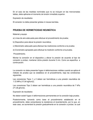 En el caso de las medidas nominales que no se incluyen en las mencionadas 
tablas, debe aplicarse el momento de torsión inmediato superior. 
Expresión de resultados 
El conector no debe presentar grietas ni roscas barridas. 
PRUEBA DE HERMETICIDAD NEUMÁTICA 
Material y equipo 
a) Línea de aire adecuada para efectuar el procedimiento de prueba; 
b) Dispositivo para elevar la presión neumática; 
c) Manómetro adecuado para efectuar las mediciones conforme a la prueba; 
d) Cronómetro apropiado para efectuar la medición conforme a la prueba. 
Procedimiento. 
Montar la conexión en el dispositivo y elevar la presión de acuerdo al tipo de 
conexión a probar, mantener dicha presión durante 5 min. Como se especifica a 
continuación: 
La conexión no debe presentar fugas ni deformaciones visibles cuando se aplica el 
método de prueba que se establece en el procedimiento, bajo las condiciones 
siguientes: 
Las conexiones Tipos 1 y 2 deben ser herméticas a una presión neumática de 
1.72 MPa (17.54 kgf/cm2). 
Las conexiones Tipo 3 deben ser herméticas a una presión neumática de 7 kPa 
(71.38 gf/cm2). 
Expresión de resultados 
No deben existir fugas ni deformaciones permanentes en la conexión bajo prueba. 
Posteriormente, tomando como base el procedimiento establecido en el 
procedimiento, debe comprobarse la resistencia al reventamiento, por lo que, en 
este caso, se aumentará la presión gradualmente en la conexión a probar, la cual 
 