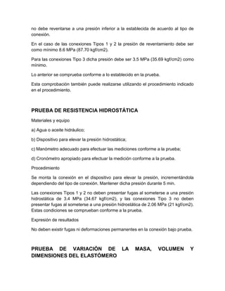 no debe reventarse a una presión inferior a la establecida de acuerdo al tipo de 
conexión. 
En el caso de las conexiones Tipos 1 y 2 la presión de reventamiento debe ser 
como mínimo 8.6 MPa (87.70 kgf/cm2). 
Para las conexiones Tipo 3 dicha presión debe ser 3.5 MPa (35.69 kgf/cm2) como 
mínimo. 
Lo anterior se comprueba conforme a lo establecido en la prueba. 
Esta comprobación también puede realizarse utilizando el procedimiento indicado 
en el procedimiento. 
PRUEBA DE RESISTENCIA HIDROSTÁTICA 
Materiales y equipo 
a) Agua o aceite hidráulico; 
b) Dispositivo para elevar la presión hidrostática; 
c) Manómetro adecuado para efectuar las mediciones conforme a la prueba; 
d) Cronómetro apropiado para efectuar la medición conforme a la prueba. 
Procedimiento 
Se monta la conexión en el dispositivo para elevar la presión, incrementándola 
dependiendo del tipo de conexión. Mantener dicha presión durante 5 min. 
Las conexiones Tipos 1 y 2 no deben presentar fugas al someterse a una presión 
hidrostática de 3.4 MPa (34.67 kgf/cm2), y las conexiones Tipo 3 no deben 
presentar fugas al someterse a una presión hidrostática de 2.06 MPa (21 kgf/cm2). 
Estas condiciones se comprueban conforme a la prueba. 
Expresión de resultados 
No deben existir fugas ni deformaciones permanentes en la conexión bajo prueba. 
PRUEBA DE VARIACIÓN DE LA MASA, VOLUMEN Y 
DIMENSIONES DEL ELASTÓMERO 
 