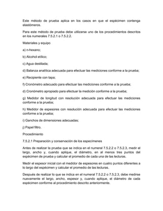 Este método de prueba aplica en los casos en que el espécimen contenga 
elastómeros. 
Para este método de prueba debe utilizarse uno de los procedimientos descritos 
en los numerales 7.5.2.1 o 7.5.2.2. 
Materiales y equipo 
a) n-hexano; 
b) Alcohol etílico; 
c) Agua destilada; 
d) Balanza analítica adecuada para efectuar las mediciones conforme a la prueba; 
e) Recipiente con tapa; 
f) Cronómetro adecuado para efectuar las mediciones conforme a la prueba; 
d) Cronómetro apropiado para efectuar la medición conforme a la prueba; 
g) Medidor de longitud con resolución adecuada para efectuar las mediciones 
conforme a la prueba; 
h) Medidor de espesores con resolución adecuada para efectuar las mediciones 
conforme a la prueba; 
i) Ganchos de dimensiones adecuadas; 
j) Papel filtro. 
Procedimiento 
7.5.2.1 Preparación y conservación de los especímenes 
Antes de realizar la prueba que se indica en el numeral 7.5.2.2 o 7.5.2.3, medir el 
largo, ancho y, cuando aplique, el diámetro, en al menos tres puntos del 
espécimen de prueba y calcular el promedio de cada una de las lecturas. 
Medir el espesor inicial con el medidor de espesores en cuatro puntos diferentes a 
lo largo del espécimen y calcular el promedio de las lecturas. 
Después de realizar lo que se indica en el numeral 7.5.2.2 o 7.5.2.3, debe medirse 
nuevamente el largo, ancho, espesor y, cuando aplique, el diámetro de cada 
espécimen conforme al procedimiento descrito anteriormente. 
 