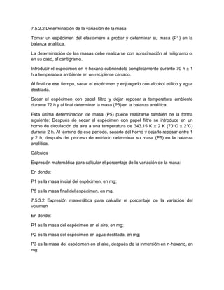 7.5.2.2 Determinación de la variación de la masa 
Tomar un espécimen del elastómero a probar y determinar su masa (P1) en la 
balanza analítica. 
La determinación de las masas debe realizarse con aproximación al miligramo o, 
en su caso, al centigramo. 
Introducir el espécimen en n-hexano cubriéndolo completamente durante 70 h ± 1 
h a temperatura ambiente en un recipiente cerrado. 
Al final de ese tiempo, sacar el espécimen y enjuagarlo con alcohol etílico y agua 
destilada. 
Secar el espécimen con papel filtro y dejar reposar a temperatura ambiente 
durante 72 h y al final determinar la masa (P5) en la balanza analítica. 
Esta última determinación de masa (P5) puede realizarse también de la forma 
siguiente: Después de secar el espécimen con papel filtro se introduce en un 
horno de circulación de aire a una temperatura de 343.15 K ± 2 K (70°C ± 2°C) 
durante 2 h. Al término de ese período, sacarlo del horno y dejarlo reposar entre 1 
y 2 h, después del proceso de enfriado determinar su masa (P5) en la balanza 
analítica. 
Cálculos 
Expresión matemática para calcular el porcentaje de la variación de la masa: 
En donde: 
P1 es la masa inicial del espécimen, en mg; 
P5 es la masa final del espécimen, en mg. 
7.5.3.2 Expresión matemática para calcular el porcentaje de la variación del 
volumen 
En donde: 
P1 es la masa del espécimen en el aire, en mg; 
P2 es la masa del espécimen en agua destilada, en mg; 
P3 es la masa del espécimen en el aire, después de la inmersión en n-hexano, en 
mg; 
 