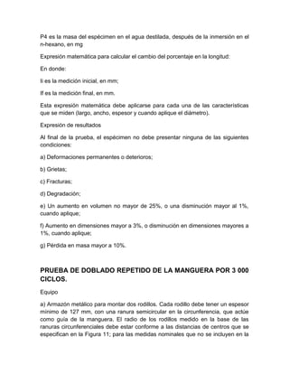 P4 es la masa del espécimen en el agua destilada, después de la inmersión en el 
n-hexano, en mg 
Expresión matemática para calcular el cambio del porcentaje en la longitud: 
En donde: 
Ii es la medición inicial, en mm; 
If es la medición final, en mm. 
Esta expresión matemática debe aplicarse para cada una de las características 
que se miden (largo, ancho, espesor y cuando aplique el diámetro). 
Expresión de resultados 
Al final de la prueba, el espécimen no debe presentar ninguna de las siguientes 
condiciones: 
a) Deformaciones permanentes o deterioros; 
b) Grietas; 
c) Fracturas; 
d) Degradación; 
e) Un aumento en volumen no mayor de 25%, o una disminución mayor al 1%, 
cuando aplique; 
f) Aumento en dimensiones mayor a 3%, o disminución en dimensiones mayores a 
1%, cuando aplique; 
g) Pérdida en masa mayor a 10%. 
PRUEBA DE DOBLADO REPETIDO DE LA MANGUERA POR 3 000 
CICLOS. 
Equipo 
a) Armazón metálico para montar dos rodillos. Cada rodillo debe tener un espesor 
mínimo de 127 mm, con una ranura semicircular en la circunferencia, que actúe 
como guía de la manguera. El radio de los rodillos medido en la base de las 
ranuras circunferenciales debe estar conforme a las distancias de centros que se 
especifican en la Figura 11; para las medidas nominales que no se incluyen en la 
 