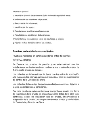 Informe de pruebas 
El informe de pruebas debe contener como mínimo los siguientes datos: 
a) Identificación del laboratorio de pruebas; 
b) Responsable del laboratorio; 
c) Identificación del equipo; 
d) Reactivos que se utilizan para las pruebas; 
e) Resultados que se obtienen de las pruebas; 
f) Comentarios u observaciones sobre los resultados, si existen; 
g) Fecha o fechas de realización de las pruebas. 
Pruebas en instalaciones sanitarias 
Pruebas a realizarse en cañerías sanitarias antes de cubrirlas 
GENERALIDADES 
En General las pruebas de presión y de estanqueidad para las 
instalaciones sanitarias se deben realizar a una presión de prueba de 
1,5 veces la presión de trabajo.- 
Las cañerías se deben colocar de forma que los sellos de aprobación 
y la marca de las mismas queden del lado visto, para las inspecciones 
de control de la Dirección de Obra. 
Las cañerías deben estar fijadas (punteadas) con concreto, dejando a 
la vista las soldaduras y conexiones.- 
Por cada prueba se debe confeccionar comprobante escrito con fecha 
de realización de la prueba en el que figuren los datos de la obra y del 
contratista, sector de instalación que se prueba, observaciones o 
aceptación de la prueba, plazos para una nueva prueba y conformidad 
de Contratista y Director de Obra 
 