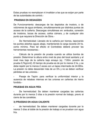 Estas pruebas no reemplazan ni invalidan a las que se exijan por parte 
de las autoridades de control.- 
PRUEBAS EN DESAGÜES 
De Funcionamiento: descargas de los depósitos de inodoro, o de 
volúmenes de agua similares, simultáneamente por distintos puntos de 
acceso de la cañería. Descargas simultáneas en: embudos, conexión 
de inodoros, bocas de acceso, caños cámara, y de cualquier otro 
punto que requiera la Dirección de Obra.- 
- De Hermeticidad: Llenado de la cañería por tramos, taponando 
los puntos abiertos aguas abajo, manteniendo la carga durante 24 hs. 
como mínimo. Para tal efecto el Contratista deberá proveer las 
herramientas necesarias.- 
- Cálculo de la presión de prueba cuando se utiliza bomba de 
presión: Determinar la altura entre nivel de piso del local sanitario y el 
nivel mas bajo de la cañería bajo ensayo (ej.: 7.00m: presión de 
prueba 0,7kg/cm2). El tiempo de prueba es de por lo menos 2 hs, y se 
debe repetir por lo menos 2 veces con un lapso intermedio de 24.00hs. 
La presión no debe descender más de un 5% y no se deben verificar 
pérdidas en las uniones.- 
- Pasaje de Tapón: para verificar la uniformidad interior y la 
ausencia de rebabas internas en las uniones en cañerías de hierro 
fundido.- 
PRUEBAS EN AGUA FRÍA 
- De hermeticidad: Se deben mantener cargadas las cañerías 
durante por lo menos 3 días a la presión normal de trabajo, previo al 
cierre de las canaletas. 
3) PRUEBAS EN AGUA CALIENTE 
- de hermeticidad: Se deben mantener cargadas durante por lo 
menos 3 días al doble de la presión de trabajo si se prueban con agua 
fría. 
 
