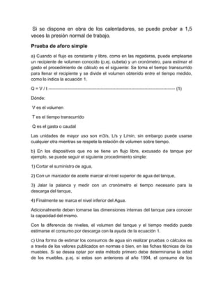Si se dispone en obra de los calentadores, se puede probar a 1,5 
veces la presión normal de trabajo. 
Prueba de aforo simple 
a) Cuando el flujo es constante y libre, como en las regaderas, puede emplearse 
un recipiente de volumen conocido (p.ej. cubeta) y un cronómetro, para estimar el 
gasto el procedimiento de cálculo es el siguiente: Se toma el tiempo transcurrido 
para llenar el recipiente y se divide el volumen obtenido entre el tiempo medido, 
como lo indica la ecuación 1. 
Q = V / t --------------------------------------------------------------------------------------- (1) 
Dónde: 
V es el volumen 
T es el tiempo transcurrido 
Q es el gasto o caudal 
Las unidades de mayor uso son m3/s, L/s y L/min, sin embargo puede usarse 
cualquier otra mientras se respete la relación de volumen sobre tiempo. 
b) En los dispositivos que no se tiene un flujo libre, excusado de tanque por 
ejemplo, se puede seguir el siguiente procedimiento simple: 
1) Cortar el suministro de agua, 
2) Con un marcador de aceite marcar el nivel superior de agua del tanque, 
3) Jalar la palanca y medir con un cronómetro el tiempo necesario para la 
descarga del tanque, 
4) Finalmente se marca el nivel inferior del Agua. 
Adicionalmente deben tomarse las dimensiones internas del tanque para conocer 
la capacidad del mismo. 
Con la diferencia de niveles, el volumen del tanque y el tiempo medido puede 
estimarse el consumo por descarga con la ayuda de la ecuación 1. 
c) Una forma de estimar los consumos de agua sin realizar pruebas o cálculos es 
a través de los valores publicados en normas o bien, en las fichas técnicas de los 
muebles. Si se desea optar por este método primero debe determinarse la edad 
de los muebles, p.ej. si estos son anteriores al año 1994, el consumo de los 
 