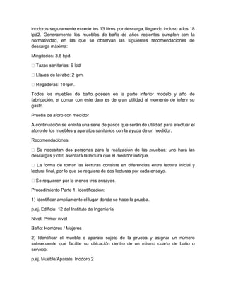 inodoros seguramente excede los 13 litros por descarga, llegando incluso a los 18 
lpd2. Generalmente los muebles de baño de años recientes cumplen con la 
normatividad, en las que se observan las siguientes recomendaciones de 
descarga máxima: 
Mingitorios: 3.8 bpd. 
. 
Todos los muebles de baño poseen en la parte inferior modelo y año de 
fabricación, el contar con este dato es de gran utilidad al momento de inferir su 
gasto. 
Prueba de aforo con medidor 
A continuación se enlista una serie de pasos que serán de utilidad para efectuar el 
aforo de los muebles y aparatos sanitarios con la ayuda de un medidor. 
Recomendaciones: 
as 
descargas y otro asentará la lectura que el medidor indique. 
rma de tomar las lecturas consiste en diferencias entre lectura inicial y 
lectura final, por lo que se requiere de dos lecturas por cada ensayo. 
Procedimiento Parte 1. Identificación: 
1) Identificar ampliamente el lugar donde se hace la prueba. 
p.ej. Edificio: 12 del Instituto de Ingeniería 
Nivel: Primer nivel 
Baño: Hombres / Mujeres 
2) Identificar el mueble o aparato sujeto de la prueba y asignar un número 
subsecuente que facilite su ubicación dentro de un mismo cuarto de baño o 
servicio. 
p.ej. Mueble/Aparato: Inodoro 2 
 