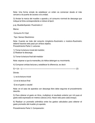 Nota: Una forma simple de establecer un orden es comenzar desde el más 
cercano a la puerta de acceso a la unidad. 
3) Anotar la marca del mueble o aparato y el consumo nominal de descarga que 
indique la ficha correspondiente e indicar el tipo3. 
p.ej. Mueble/Aparato: Fluxómetro 2 
Marca: 
Consumo N: 6 lpd 
Tipo: Sensor Electrónico 
Nota: Cuando se trate del conjunto mingitorio–fluxómetro o inodoro–fluxómetro 
deberá hacerse este pasó por ambos objetos. 
Procedimiento Parte 2. Lecturas: 
1) Tomar la lectura inicial del medidor. 
2) Realizar la descarga. 
3) Tomar la lectura final del medidor 
Nota: esperar a que la manecilla y la hélice detengan su movimiento. 
4) Comparar ambas lecturas y establecer la diferencia, es decir: 
Q = Lb – Li ------------------------------------------------------------------------------------- (2) 
Dónde: 
Li es la lectura inicial 
Lb es la lectura final 
Q es el gasto o caudal 
Nota: en el caso de aparatos con descarga libre debe seguirse el procedimiento 
descrito. 
5) Para obtener el gasto en litros, multiplicar el resultado anterior por mil pues el 
gasto está expresado en metros cúbicos (m3). Hacer esto para cada ensayo. 
6) Realizar un promedio aritmético entre los gastos calculados para obtener el 
gasto promedio del mueble y/o aparato. 
Procedimiento Parte 3. Comparación: 
 