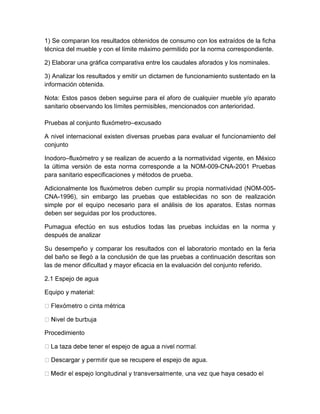 1) Se comparan los resultados obtenidos de consumo con los extraídos de la ficha 
técnica del mueble y con el límite máximo permitido por la norma correspondiente. 
2) Elaborar una gráfica comparativa entre los caudales aforados y los nominales. 
3) Analizar los resultados y emitir un dictamen de funcionamiento sustentado en la 
información obtenida. 
Nota: Estos pasos deben seguirse para el aforo de cualquier mueble y/o aparato 
sanitario observando los límites permisibles, mencionados con anterioridad. 
Pruebas al conjunto fluxómetro–excusado 
A nivel internacional existen diversas pruebas para evaluar el funcionamiento del 
conjunto 
Inodoro–fluxómetro y se realizan de acuerdo a la normatividad vigente, en México 
la última versión de esta norma corresponde a la NOM-009-CNA-2001 Pruebas 
para sanitario especificaciones y métodos de prueba. 
Adicionalmente los fluxómetros deben cumplir su propia normatividad (NOM-005- 
CNA-1996), sin embargo las pruebas que establecidas no son de realización 
simple por el equipo necesario para el análisis de los aparatos. Estas normas 
deben ser seguidas por los productores. 
Pumagua efectúo en sus estudios todas las pruebas incluidas en la norma y 
después de analizar 
Su desempeño y comparar los resultados con el laboratorio montado en la feria 
del baño se llegó a la conclusión de que las pruebas a continuación descritas son 
las de menor dificultad y mayor eficacia en la evaluación del conjunto referido. 
2.1 Espejo de agua 
Equipo y material: 
Procedimiento 
que se recupere el espejo de agua. 
 