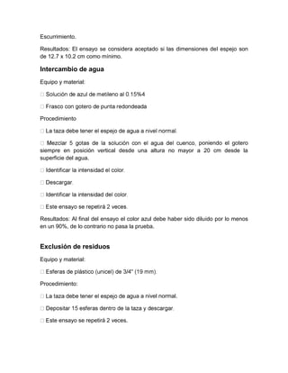 Escurrimiento. 
Resultados: El ensayo se considera aceptado si las dimensiones del espejo son 
de 12.7 x 10.2 cm como mínimo. 
Intercambio de agua 
Equipo y material: 
Procedimiento 
poniendo el gotero 
siempre en posición vertical desde una altura no mayor a 20 cm desde la 
superficie del agua. 
Resultados: Al final del ensayo el color azul debe haber sido diluido por lo menos 
en un 90%, de lo contrario no pasa la prueba. 
Exclusión de residuos 
Equipo y material: 
Procedimiento: 
gua a nivel normal. 
te ensayo se repetirá 2 veces. 
 
