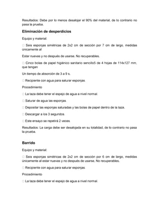 Resultados: Debe por lo menos desalojar el 90% del material, de lo contrario no 
pasa la prueba. 
Eliminación de desperdicios 
Equipo y material: 
únicamente al 
Estar nuevas y no después de usarse. No recuperables. 
que tengan 
Un tiempo de absorción de 3 a 9 s. 
Procedimiento 
a. 
Resultados: La carga debe ser desalojada en su totalidad, de lo contrario no pasa 
la prueba. 
Barrido 
Equipo y material: 
e largo, medidas 
únicamente al estar nuevas y no después de usarse. No recuperables. 
Procedimiento 
 