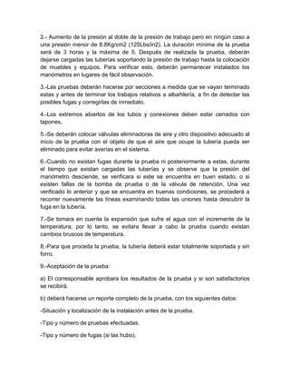 2.- Aumento de la presión al doble de la presión de trabajo pero en ningún caso a 
una presión menor de 8.8Kg/cm2 (125Lbs/in2). La duración mínima de la prueba 
será de 3 horas y la máxima de 5. Después de realizada la prueba, deberán 
dejarse cargadas las tuberías soportando la presión de trabajo hasta la colocación 
de muebles y equipos. Para verificar esto, deberán permanecer instalados los 
manómetros en lugares de fácil observación. 
3.-Las pruebas deberán hacerse por secciones a medida que se vayan terminado 
estas y antes de terminar los trabajos relativos a albañilería, a fin de detectar las 
posibles fugas y corregirlas de inmediato. 
4.-Los extremos abiertos de los tubos y conexiones deben estar cerrados con 
tapones. 
5.-Se deberán colocar válvulas eliminadoras de aire y otro dispositivo adecuado al 
inicio de la prueba con el objeto de que el aire que ocupe la tubería pueda ser 
eliminado para evitar averías en el sistema. 
6.-Cuando no existan fugas durante la prueba ni posteriormente a estas, durante 
el tiempo que existan cargadas las tuberías y se observe que la presión del 
manómetro desciende, se verificara si este se encuentra en buen estado, o si 
existen fallas de la bomba de prueba o de la válvula de retención. Una vez 
verificado lo anterior y que se encuentra en buenas condiciones, se procederá a 
recorrer nuevamente las líneas examinando todas las uniones hasta descubrir la 
fuga en la tubería. 
7.-Se tomara en cuenta la expansión que sufre el agua con el incremente de la 
temperatura; por lo tanto, se evitara llevar a cabo la prueba cuando existan 
cambios bruscos de temperatura. 
8.-Para que proceda la prueba, la tubería deberá estar totalmente soportada y sin 
forro. 
9.-Aceptación de la prueba: 
a) El corresponsable aprobara los resultados de la prueba y si son satisfactorios 
se recibirá. 
b) deberá hacerse un reporte completo de la prueba, con los siguientes datos: 
-Situación y localización de la instalación antes de la prueba. 
-Tipo y número de pruebas efectuadas. 
-Tipo y número de fugas (si las hubo). 
 