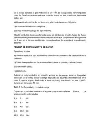 Es la fuerza aplicada al gato hidráulico a un 140% de su capacidad nominal (véase 
tabla 2). Esta fuerza debe aplicarse durante 10 min en tres posiciones, las cuales 
deben ser: 
a) Un centímetro arriba del punto muerto inferior de la carrera del pistón. 
b) A la mitad de la carrera del pistón. 
c) Cinco milímetros abajo del tope máximo. 
El gato hidráulico debe soportar esta carga sin pérdida de presión, fugas del fluido, 
deformaciones permanentes o fallas mecánicas en sus componentes ni bajar más 
de 5 mm en el tiempo establecido, comprobándose de acuerdo al procedimiento 
descrito 
PRUEBA DE SOSTENIMIENTO DE CARGA 
Aparatos y equipo 
a) Prensa hidráulica con manómetro calibrado de acuerdo a la capacidad de la 
máquina. 
b) Tabla de equivalencias de acuerdo al émbolo de la prensa y del manómetro. 
c) Cronómetro (reloj). 
Procedimiento 
Colocar el gato hidráulico en posición vertical en la prensa, sacar el dispositivo 
extensión (si lo tiene), aplicar la carga de prueba de acuerdo a lo establecido en la 
tabla 2, operar el gato llevándolo al tope máximo y mantenerlo en esa posición 
durante un tiempo de 10 min. 
TABLA 2.- Capacidad y control de carga 
Capacidad nominal en toneladas Carga de prueba en toneladas Prueba de 
sostenimiento en toneladas 
1,5 2,1 1,8 
3,0 4,2 3,6 
5,0 7,0 6,0 
8,0 11,2 9,6 
12,0 16,8 14,4 
 