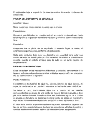 El pistón debe bajar a su posición de elevación mínima libremente, conforme a lo 
establecido. 
PRUEBA DEL DISPOSITIVO DE SEGURIDAD 
Aparatos y equipo 
No se requiere de ningún aparato o equipo para la prueba. 
Procedimiento 
Colocar el gato hidráulico en posición vertical; accionar la bomba del gato hasta 
llevar el pistón a su posición de máxima elevación y continuar bombeando durante 
30 s. 
Resultados 
Asegurarse que el pistón no es expulsado ni presenta fugas de aceite, ni 
deformaciones permanentes, conforme a lo establecido. 
Cada gato hidráulico debe tener un dispositivo de seguridad para evitar una 
carrera excesiva del émbolo principal. Esto se verifica de acuerdo al procedimiento 
descrito, cuando el émbolo principal deja de subir en un punto máximo de 
desplazamiento. 
PRUEBAS DE HERMETICIDAD 
Éstas se realizan en las instalaciones hidráulicas y sanitarias, para verificar si se 
tienen o no fugas en las uniones roscadas, soldadas, a compresión, en retacadas, 
etc. Su clasificación es la siguiente: 
Prueba hidrostática.- 
Se realizará en las tuberías de agua fría, caliente, retornos de agua caliente, de 
vapor, de condensados, etc., es decir, solamente en las instalaciones hidráulicas. 
Se llevan a cabo, introduciendo agua fría a presión en las tuberías 
correspondientes con ayuda de una bomba de mano o bomba de prueba, o bien 
por otros medios similares. Cuando se hace esa prueba con ayuda de la bomba 
de prueba, en la tubería de descarga de dicha bomba se acopla un manómetro 
cuya escala normalmente está graduada en kg/cm2 o en su equivalencia lb/in2. 
El valor de la presión a que debe realizarse la prueba hidrostática, depende del 
tipo de servicio, características de las tuberías, conexiones, válvulas de control y 
válvulas de servicio instaladas, además de otras condiciones de operación. 
 