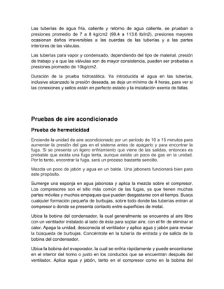 Las tuberías de agua fría, caliente y retorno de agua caliente, se prueban a 
presiones promedio de 7 a 8 kg/cm2 (99.4 a 113.6 lb/in2), presiones mayores 
ocasionan daños irreversibles a las cuerdas de las tuberías y a las partes 
interiores de las válvulas. 
Las tuberías para vapor y condensado, dependiendo del tipo de material, presión 
de trabajo y a que las válvulas son de mayor consistencia, pueden ser probadas a 
presiones promedio de 10kg/cm2. 
Duración de la prueba hidrostática. Ya introducida el agua en las tuberías, 
inclusive alcanzado la presión deseada, se deja un mínimo de 4 horas, para ver si 
las conexiones y sellos están en perfecto estado y la instalación exenta de fallas. 
Pruebas de aire acondicionado 
Prueba de hermeticidad 
Enciende la unidad de aire acondicionado por un período de 10 a 15 minutos para 
aumentar la presión del gas en el sistema antes de apagarlo y para encontrar la 
fuga. Si se presenta un ligero enfriamiento que viene de las salidas, entonces es 
probable que exista una fuga lenta, aunque exista un poco de gas en la unidad. 
Por lo tanto, encontrar la fuga, será un proceso bastante sencillo. 
Mezcla un poco de jabón y agua en un balde. Una jabonera funcionará bien para 
este propósito. 
Sumerge una esponja en agua jabonosa y aplica la mezcla sobre el compresor. 
Los compresores son el sitio más común de las fugas, ya que tienen muchas 
partes móviles y muchos empaques que pueden desgastarse con el tiempo. Busca 
cualquier formación pequeña de burbujas, sobre todo donde las tuberías entran al 
compresor o donde se presenta contacto entre superficies de metal. 
Ubica la bobina del condensador, la cual generalmente se encuentra al aire libre 
con un ventilador instalado al lado de ésta para soplar aire, con el fin de eliminar el 
calor. Apaga la unidad, desconecta el ventilador y aplica agua y jabón para revisar 
la búsqueda de burbujas. Concéntrate en la tubería de entrada y de salida de la 
bobina del condensador. 
Ubica la bobina del evaporador, la cual se enfría rápidamente y puede encontrarse 
en el interior del horno o justo en los conductos que se encuentran después del 
ventilador. Aplica agua y jabón, tanto en el compresor como en la bobina del 
 