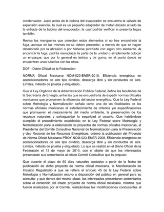 condensador. Justo antes de la bobina del evaporador se encuentra la válvula de 
expansión esencial, la cual es un pequeño adaptador de metal ubicado al lado de 
la entrada de la bobina del evaporador, la cual podrás verificar si presenta fugas 
también. 
Revisa las mangueras que conectan estos elementos si no has encontrado la 
fuga, aunque en las mismas no se deben presentar, a menos de que se hayan 
deteriorado por la abrasión o por haberse pinchado con algún otro elemento. Al 
encontrar la fuga, podrás reemplazar la parte de la unidad o simplemente colocar 
un empaque, que por lo general es teórico y de goma, en el punto donde se 
encuentran unas tuberías con las otras. 
DOF - Diario Oficial de la Federación 
NORMA Oficial Mexicana NOM-023-ENER-2010, Eficiencia energética en 
acondicionadores de aire tipo dividido, descarga libre y sin conductos de aire. 
Límites, método de prueba y etiquetado. 
Que la Ley Orgánica de la Administración Pública Federal, define las facultades de 
la Secretaría de Energía, entre las que se encuentra la de expedir normas oficiales 
mexicanas que promueven la eficiencia del sector energético; Que la Ley Federal 
sobre Metrología y Normalización señala como una de las finalidades de las 
normas oficiales mexicanas el establecimiento de criterios y/o especificaciones 
que promuevan el mejoramiento del medio ambiente, la preservación de los 
recursos naturales y salvaguardar la seguridad al usuario; Que habiéndose 
cumplido el procedimiento establecido en la Ley Federal sobre Metrología y 
Normalización para la elaboración de proyectos de normas oficiales mexicanas, el 
Presidente del Comité Consultivo Nacional de Normalización para la Preservación 
y Uso Racional de los Recursos Energéticos, ordenó la publicación del Proyecto 
de Norma Oficial Mexicana PROY-NOM-023-ENER-2008, Eficiencia energética en 
acondicionadores de aire tipo dividido, descarga libre y sin conductos de aire. 
Limites, método de prueba y etiquetado. Lo que se realizó en el Diario Oficial de la 
Federación el 13 de mayo de 2010, con el objeto de que los interesados 
presentaran sus comentarios al citado Comité Consultivo que lo propuso; 
Que durante el plazo de 60 días naturales contados a partir de la fecha de 
publicación de dicho proyecto de norma oficial mexicana, la Manifestación de 
Impacto Regulatorio a que se refiere el artículo 45 de la Ley Federal sobre 
Metrología y Normalización estuvo a disposición del público en general para su 
consulta; y que dentro del mismo plazo, los interesados presentaron comentarios 
sobre el contenido del citado proyecto de norma oficial mexicana, mismos que 
fueron analizados por el Comité, realizándose las modificaciones conducentes al 
 