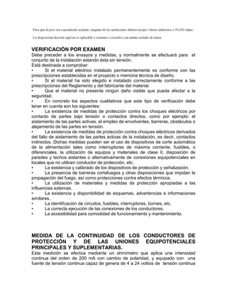 VERIFICACIÓN POR EXAMEN 
Debe preceder a los ensayos y medidas, y normalmente se efectuará para el 
conjunto de la instalación estando ésta sin tensión. 
Está destinada a comprobar: 
• Si el material eléctrico instalado permanentemente es conforme con las 
prescripciones establecidas en el proyecto o memoria técnica de diseño. 
• Si el material ha sido elegido e instalado correctamente conforme a las 
prescripciones del Reglamento y del fabricante del material. 
• Que el material no presenta ningún daño visible que pueda afectar a la 
seguridad. 
• En concreto los aspectos cualitativos que este tipo de verificación debe 
tener en cuenta son los siguientes: 
• La existencia de medidas de protección contra los choques eléctricos por 
contacto de partes bajo tensión o contactos directos, como por ejemplo: el 
aislamiento de las partes activas, el empleo de envolventes, barreras, obstáculos o 
alejamiento de las partes en tensión. 
• La existencia de medidas de protección contra choques eléctricos derivados 
del fallo de aislamiento de las partes activas de la instalación, es decir, contactos 
indirectos. Dichas medidas pueden ser el uso de dispositivos de corte automático 
de la alimentación tales como interruptores de máxima corriente, fusibles, o 
diferenciales, la utilización de equipos y materiales de clase II, disposición de 
paredes y techos aislantes o alternativamente de conexiones equipotenciales en 
locales que no utilicen conductor de protección, etc. 
• La existencia y calibrado de los dispositivos de protección y señalización. 
• La presencia de barreras cortafuegos y otras disposiciones que impidan la 
propagación del fuego, así como protecciones contra efectos térmicos. 
• La utilización de materiales y medidas de protección apropiadas a las 
influencias externas. 
• La existencia y disponibilidad de esquemas, advertencias e informaciones 
similares. 
• La identificación de circuitos, fusibles, interruptores, bornes, etc. 
• La correcta ejecución de las conexiones de los conductores. 
• La accesibilidad para comodidad de funcionamiento y mantenimiento. 
MEDIDA DE LA CONTINUIDAD DE LOS CONDUCTORES DE 
PROTECCIÓN Y DE LAS UNIONES EQUIPOTENCIALES 
PRINCIPALES Y SUPLEMENTARIAS. 
Esta medición se efectúa mediante un ohmímetro que aplica una intensidad 
continua del orden de 200 mA con cambio de polaridad, y equipado con una 
fuente de tensión continua capaz de genera de 4 a 24 voltios de tensión continua 
 