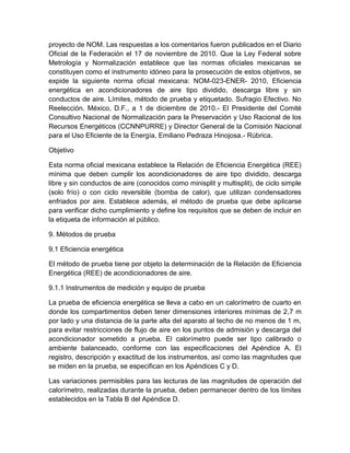 proyecto de NOM. Las respuestas a los comentarios fueron publicados en el Diario 
Oficial de la Federación el 17 de noviembre de 2010. Que la Ley Federal sobre 
Metrología y Normalización establece que las normas oficiales mexicanas se 
constituyen como el instrumento idóneo para la prosecución de estos objetivos, se 
expide la siguiente norma oficial mexicana: NOM-023-ENER- 2010, Eficiencia 
energética en acondicionadores de aire tipo dividido, descarga libre y sin 
conductos de aire. Límites, método de prueba y etiquetado. Sufragio Efectivo. No 
Reelección. México, D.F., a 1 de diciembre de 2010.- El Presidente del Comité 
Consultivo Nacional de Normalización para la Preservación y Uso Racional de los 
Recursos Energéticos (CCNNPURRE) y Director General de la Comisión Nacional 
para el Uso Eficiente de la Energía, Emiliano Pedraza Hinojosa.- Rúbrica. 
Objetivo 
Esta norma oficial mexicana establece la Relación de Eficiencia Energética (REE) 
mínima que deben cumplir los acondicionadores de aire tipo dividido, descarga 
libre y sin conductos de aire (conocidos como minisplit y multisplit), de ciclo simple 
(solo frío) o con ciclo reversible (bomba de calor), que utilizan condensadores 
enfriados por aire. Establece además, el método de prueba que debe aplicarse 
para verificar dicho cumplimiento y define los requisitos que se deben de incluir en 
la etiqueta de información al público. 
9. Métodos de prueba 
9.1 Eficiencia energética 
El método de prueba tiene por objeto la determinación de la Relación de Eficiencia 
Energética (REE) de acondicionadores de aire. 
9.1.1 Instrumentos de medición y equipo de prueba 
La prueba de eficiencia energética se lleva a cabo en un calorímetro de cuarto en 
donde los compartimentos deben tener dimensiones interiores mínimas de 2,7 m 
por lado y una distancia de la parte alta del aparato al techo de no menos de 1 m, 
para evitar restricciones de flujo de aire en los puntos de admisión y descarga del 
acondicionador sometido a prueba. El calorímetro puede ser tipo calibrado o 
ambiente balanceado, conforme con las especificaciones del Apéndice A. El 
registro, descripción y exactitud de los instrumentos, así como las magnitudes que 
se miden en la prueba, se especifican en los Apéndices C y D. 
Las variaciones permisibles para las lecturas de las magnitudes de operación del 
calorímetro, realizadas durante la prueba, deben permanecer dentro de los límites 
establecidos en la Tabla B del Apéndice D. 
 