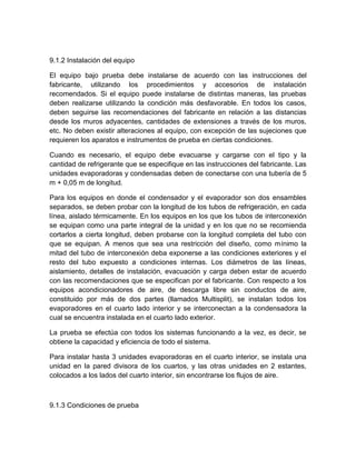 9.1.2 Instalación del equipo 
El equipo bajo prueba debe instalarse de acuerdo con las instrucciones del 
fabricante, utilizando los procedimientos y accesorios de instalación 
recomendados. Si el equipo puede instalarse de distintas maneras, las pruebas 
deben realizarse utilizando la condición más desfavorable. En todos los casos, 
deben seguirse las recomendaciones del fabricante en relación a las distancias 
desde los muros adyacentes, cantidades de extensiones a través de los muros, 
etc. No deben existir alteraciones al equipo, con excepción de las sujeciones que 
requieren los aparatos e instrumentos de prueba en ciertas condiciones. 
Cuando es necesario, el equipo debe evacuarse y cargarse con el tipo y la 
cantidad de refrigerante que se especifique en las instrucciones del fabricante. Las 
unidades evaporadoras y condensadas deben de conectarse con una tubería de 5 
m + 0,05 m de longitud. 
Para los equipos en donde el condensador y el evaporador son dos ensambles 
separados, se deben probar con la longitud de los tubos de refrigeración, en cada 
línea, aislado térmicamente. En los equipos en los que los tubos de interconexión 
se equipan como una parte integral de la unidad y en los que no se recomienda 
cortarlos a cierta longitud, deben probarse con la longitud completa del tubo con 
que se equipan. A menos que sea una restricción del diseño, como mínimo la 
mitad del tubo de interconexión deba exponerse a las condiciones exteriores y el 
resto del tubo expuesto a condiciones internas. Los diámetros de las líneas, 
aislamiento, detalles de instalación, evacuación y carga deben estar de acuerdo 
con las recomendaciones que se especifican por el fabricante. Con respecto a los 
equipos acondicionadores de aire, de descarga libre sin conductos de aire, 
constituido por más de dos partes (llamados Multisplit), se instalan todos los 
evaporadores en el cuarto lado interior y se interconectan a la condensadora la 
cual se encuentra instalada en el cuarto lado exterior. 
La prueba se efectúa con todos los sistemas funcionando a la vez, es decir, se 
obtiene la capacidad y eficiencia de todo el sistema. 
Para instalar hasta 3 unidades evaporadoras en el cuarto interior, se instala una 
unidad en la pared divisora de los cuartos, y las otras unidades en 2 estantes, 
colocados a los lados del cuarto interior, sin encontrarse los flujos de aire. 
9.1.3 Condiciones de prueba 
 