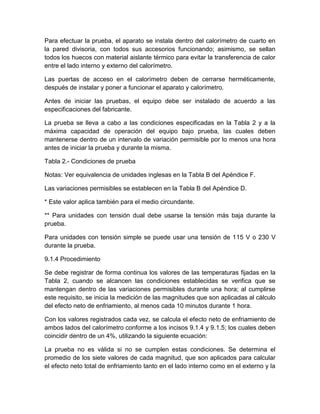 Para efectuar la prueba, el aparato se instala dentro del calorímetro de cuarto en 
la pared divisoria, con todos sus accesorios funcionando; asimismo, se sellan 
todos los huecos con material aislante térmico para evitar la transferencia de calor 
entre el lado interno y externo del calorímetro. 
Las puertas de acceso en el calorímetro deben de cerrarse herméticamente, 
después de instalar y poner a funcionar el aparato y calorímetro. 
Antes de iniciar las pruebas, el equipo debe ser instalado de acuerdo a las 
especificaciones del fabricante. 
La prueba se lleva a cabo a las condiciones especificadas en la Tabla 2 y a la 
máxima capacidad de operación del equipo bajo prueba, las cuales deben 
mantenerse dentro de un intervalo de variación permisible por lo menos una hora 
antes de iniciar la prueba y durante la misma. 
Tabla 2.- Condiciones de prueba 
Notas: Ver equivalencia de unidades inglesas en la Tabla B del Apéndice F. 
Las variaciones permisibles se establecen en la Tabla B del Apéndice D. 
* Este valor aplica también para el medio circundante. 
** Para unidades con tensión dual debe usarse la tensión más baja durante la 
prueba. 
Para unidades con tensión simple se puede usar una tensión de 115 V o 230 V 
durante la prueba. 
9.1.4 Procedimiento 
Se debe registrar de forma continua los valores de las temperaturas fijadas en la 
Tabla 2, cuando se alcancen las condiciones establecidas se verifica que se 
mantengan dentro de las variaciones permisibles durante una hora; al cumplirse 
este requisito, se inicia la medición de las magnitudes que son aplicadas al cálculo 
del efecto neto de enfriamiento, al menos cada 10 minutos durante 1 hora. 
Con los valores registrados cada vez, se calcula el efecto neto de enfriamiento de 
ambos lados del calorímetro conforme a los incisos 9.1.4 y 9.1.5; los cuales deben 
coincidir dentro de un 4%, utilizando la siguiente ecuación: 
La prueba no es válida si no se cumplen estas condiciones. Se determina el 
promedio de los siete valores de cada magnitud, que son aplicados para calcular 
el efecto neto total de enfriamiento tanto en el lado interno como en el externo y la 
 
