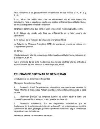 REE, conforme a los procedimientos establecidos en los incisos 9.1.4, 9.1.5 y 
9.1.6. 
9.1.5 Cálculo del efecto neto total de enfriamiento en el lado interno del 
calorímetro. Para el cálculo del efecto neto total de enfriamiento en el lado interno, 
se utiliza la siguiente ecuación: en donde: 
pbl presión barométrica que tiene el lugar en donde se realiza la prueba, en Pa. 
9.1.6 Cálculo del efecto neto total de enfriamiento en el lado externo del 
calorímetro 
9.1.7 Cálculo de la Relación de Eficiencia Energética (REE) 
La Relación de Eficiencia Energética (REE) del aparato en prueba, se obtiene con 
la siguiente expresión. 
En donde: 
Es el efecto neto total de enfriamiento determinado en el lado interno calculado en 
el inciso 9.1.4, en W. 
Es el promedio de las siete mediciones de potencia eléctrica total de entrada al 
acondicionador de aire, tomadas durante la prueba, en W. 
PRUEBAS DE SISTEMAS DE SEGURIDAD 
Introducción a los Sistemas de Seguridad 
Elementos de protección física. 
1. Protección lineal: Se encuentran dispositivos que conforman barreras de 
haces infrarrojo o microondas. Actúan cuando se rompen la barrera debido al paso 
de ella. 
2. Protección puntual: Se emplean cuando se quiere llevar a cabo una 
protección puntual física sobre un objeto: puerta, ventana, etc. 
3. Protección volumétrica: Son los dispositivos volumétricos que se 
fundamenta en la detección de infrarrojo y detección por microondas en recintos 
voluminoso, es decir, protegen grandes superficies cuadradas, según también las 
especificaciones del detector. 
Elementos básicos de un sistema de alarma: 
 