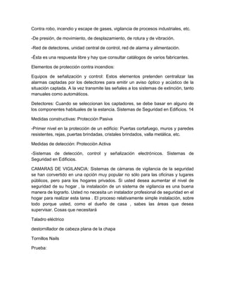 Contra robo, incendio y escape de gases, vigilancia de procesos industriales, etc. 
-De presión, de movimiento, de desplazamiento, de rotura y de vibración. 
-Red de detectores, unidad central de control, red de alarma y alimentación. 
-Ésta es una respuesta libre y hay que consultar catálogos de varios fabricantes. 
Elementos de protección contra incendios: 
Equipos de señalización y control: Estos elementos pretenden centralizar las 
alarmas captadas por los detectores para emitir un aviso óptico y acústico de la 
situación captada. A la vez transmite las señales a los sistemas de extinción, tanto 
manuales como automáticos. 
Detectores: Cuando se seleccionan los captadores, se debe basar en alguno de 
los componentes habituales de la estancia. Sistemas de Seguridad en Edificios. 14 
Medidas constructivas: Protección Pasiva 
-Primer nivel en la protección de un edificio: Puertas cortafuego, muros y paredes 
resistentes, rejas, puertas brindadas, cristales brindados, valla metálica, etc. 
Medidas de detección: Protección Activa 
-Sistemas de detección, control y señalización electrónicos. Sistemas de 
Seguridad en Edificios. 
CAMARAS DE VIGILANCIA: Sistemas de cámaras de vigilancia de la seguridad 
se han convertido en una opción muy popular no sólo para las oficinas y lugares 
públicos, pero para los hogares privados. Si usted desea aumentar el nivel de 
seguridad de su hogar , la instalación de un sistema de vigilancia es una buena 
manera de lograrlo. Usted no necesita un instalador profesional de seguridad en el 
hogar para realizar esta tarea . El proceso relativamente simple instalación, sobre 
todo porque usted, como el dueño de casa , sabes las áreas que desea 
supervisar. Cosas que necesitará 
Taladro eléctrico 
destornillador de cabeza plana de la chapa 
Tornillos Nails 
Prueba: 
 