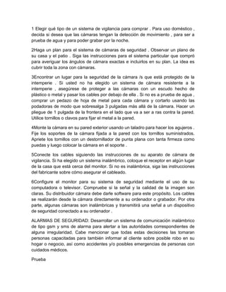 1 Elegir qué tipo de un sistema de vigilancia para comprar . Para uso doméstico , 
decida si desea que las cámaras tengan la detección de movimiento , para ser a 
prueba de agua y para poder grabar por la noche. 
2Haga un plan para el sistema de cámaras de seguridad . Observar un plano de 
su casa y el patio . Siga las instrucciones para el sistema particular que compró 
para averiguar los ángulos de cámara exactas e incluirlos en su plan. La idea es 
cubrir toda la zona con cámaras. 
3Encontrar un lugar para la seguridad de la cámara /s que está protegido de la 
intemperie . Si usted no ha elegido un sistema de cámara resistente a la 
intemperie , asegúrese de proteger a las cámaras con un escudo hecho de 
plástico o metal y pasar los cables por debajo de ella . Si no es a prueba de agua , 
comprar un pedazo de hoja de metal para cada cámara y cortarlo usando las 
podadoras de modo que sobresalga 3 pulgadas más allá de la cámara. Hacer un 
pliegue de 1 pulgada de la frontera en el lado que va a ser a ras contra la pared. 
Utilice tornillos o clavos para fijar el metal a la pared. 
4Monte la cámara en su pared exterior usando un taladro para hacer los agujeros . 
Fije los soportes de la cámara fijada a la pared con los tornillos suministrados. 
Apriete los tornillos con un destornillador de punta plana con tanta firmeza como 
puedas y luego colocar la cámara en el soporte . 
5Conecte los cables siguiendo las instrucciones de su aparato de cámara de 
vigilancia. Si ha elegido un sistema inalámbrico, coloque el receptor en algún lugar 
de la casa que está cerca del monitor. Si no es inalámbrica, siga las instrucciones 
del fabricante sobre cómo asegurar el cableado. 
6Configure el monitor para su sistema de seguridad mediante el uso de su 
computadora o televisor. Compruebe si la señal y la calidad de la imagen son 
claras. Su distribuidor cámara debe darle software para este propósito. Los cables 
se realizarán desde la cámara directamente a su ordenador o grabador. Por otra 
parte, algunas cámaras son inalámbricas y transmitirá una señal a un dispositivo 
de seguridad conectado a su ordenador . 
ALARMAS DE SEGURIDAD: Desarrollar un sistema de comunicación inalámbrico 
de tipo gsm y sms de alarma para alertar a las autoridades correspondientes de 
alguna irregularidad. Cabe mencionar que todas estas decisiones las tomaran 
personas capacitadas para también informar al cliente sobre posible robo en su 
hogar o negocio, así como accidentes y/o posibles emergencias de personas con 
cuidados médicos. 
Prueba 
 
