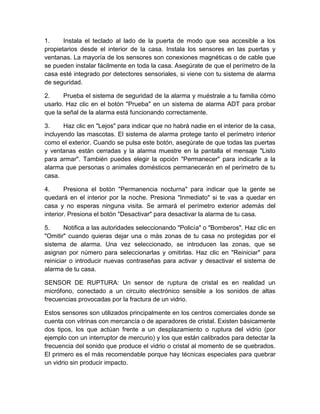 1. Instala el teclado al lado de la puerta de modo que sea accesible a los 
propietarios desde el interior de la casa. Instala los sensores en las puertas y 
ventanas. La mayoría de los sensores son conexiones magnéticas o de cable que 
se pueden instalar fácilmente en toda la casa. Asegúrate de que el perímetro de la 
casa esté integrado por detectores sensoriales, si viene con tu sistema de alarma 
de seguridad. 
2. Prueba el sistema de seguridad de la alarma y muéstrale a tu familia cómo 
usarlo. Haz clic en el botón "Prueba" en un sistema de alarma ADT para probar 
que la señal de la alarma está funcionando correctamente. 
3. Haz clic en "Lejos" para indicar que no habrá nadie en el interior de la casa, 
incluyendo las mascotas. El sistema de alarma protege tanto el perímetro interior 
como el exterior. Cuando se pulsa este botón, asegúrate de que todas las puertas 
y ventanas están cerradas y la alarma muestre en la pantalla el mensaje "Listo 
para armar". También puedes elegir la opción "Permanecer" para indicarle a la 
alarma que personas o animales domésticos permanecerán en el perímetro de tu 
casa. 
4. Presiona el botón "Permanencia nocturna" para indicar que la gente se 
quedará en el interior por la noche. Presiona "Inmediato" si te vas a quedar en 
casa y no esperas ninguna visita. Se armará el perímetro exterior además del 
interior. Presiona el botón "Desactivar" para desactivar la alarma de tu casa. 
5. Notifica a las autoridades seleccionando "Policía" o "Bomberos". Haz clic en 
"Omitir" cuando quieras dejar una o más zonas de tu casa no protegidas por el 
sistema de alarma. Una vez seleccionado, se introducen las zonas, que se 
asignan por número para seleccionarlas y omitirlas. Haz clic en "Reiniciar" para 
reiniciar o introducir nuevas contraseñas para activar y desactivar el sistema de 
alarma de tu casa. 
SENSOR DE RUPTURA: Un sensor de ruptura de cristal es en realidad un 
micrófono, conectado a un circuito electrónico sensible a los sonidos de altas 
frecuencias provocadas por la fractura de un vidrio. 
Estos sensores son utilizados principalmente en los centros comerciales donde se 
cuenta con vitrinas con mercancía o de aparadores de cristal. Existen básicamente 
dos tipos, los que actúan frente a un desplazamiento o ruptura del vidrio (por 
ejemplo con un interruptor de mercurio) y los que están calibrados para detectar la 
frecuencia del sonido que produce el vidrio o cristal al momento de se quebrados. 
El primero es el más recomendable porque hay técnicas especiales para quebrar 
un vidrio sin producir impacto. 
 