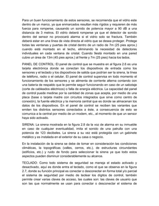 Para un buen funcionamiento de estos sensores, se recomienda que el vidrio este 
dentro de un marco, ya que enmarcados resultan más rígidos y requieren de más 
fuerza para romperse, causando un sonido de potencia mayor a 90 dB a una 
distancia de 3 metros. El vidrio deberá romperse ya que el detector de sonido 
dentro del sensor no provocará alarma si el vidrio solo se fractura. También 
deberá estar en una línea de vista directa al vidrio que se desea proteger. Protege 
todas las ventanas y puertas de cristal dentro de un radio de 7m (25 pies aprox.) 
cuando está montado en el techo, eliminando la necesidad de detectores 
individuales en cada ventana de cristal. Cuando 9está montado en una pared 
cubre un área de 13m (45 pies aprox.) al frente y 7m (25 pies) hacia los lados. 
PANEL DE CONTROL: El panel de control que se muestra en al figura 2.6 es una 
tarjeta electrónica donde se conectan los dispositivos de entrada como los 
sensores y el teclado y los dispositivos de salida que podrían ser la sirena, la línea 
de teléfono, radio o el celular. El panel de control supervisa en todo momento el 
funcionamiento de los sensores y se alimenta de corriente alterna contando con 
una batería de respaldo que le permite seguir funcionando en caso de un sabotaje 
(corte de cableados eléctricos) o falla de energía eléctrica. La capacidad del panel 
de control puede medirse por la cantidad de zonas que acepta, por medio de una 
placa (base o tarjeta madre con circuitos integrados que sirve como centro de 
conexión), la fuente eléctrica y la memoria central que es donde se almacenan los 
datos de los dispositivos. En el panel de control se reciben las variantes que 
emiten los distintos sensores conectados a éste, a consecuencia de esto se 
comunica a la central por medio de un modem, etc., al momento de que un sensor 
haya sido activado. 
SIRENA: La sirena mostrada en la figura 2.8 da la voz de alarma en su inmueble 
en caso de cualquier eventualidad, imita el sonido de una patrulla con una 
potencia de 123 decibeles. La sirena a su vez está protegida con un gabinete 
metálico y es instalada en el exterior de su casa o negocio. 
En la instalación de la sirena se debe de tomar en consideración las condiciones 
climáticas, la topográficas (valles, cerros, etc.), de estructuras circundantes 
(edificios, etc.) y ruido de fondo para seleccionar la sirena ya que todo estos 
aspectos pueden disminuir considerablemente su alcance. 
TECLADO: Como todo sistema de seguridad se maneja el estado activado y 
desactivado, aquí es donde entra el teclado, como el que se observa en la figura 
2.7, donde su función principal es conectar o desconectar en forma total y/o parcial 
el sistema de seguridad por medio de teclear los dígitos de control, también 
permite crear varias claves de acceso, las cuales son: las claves de usuario que 
son las que normalmente se usan para conectar o desconectar el sistema de 
 