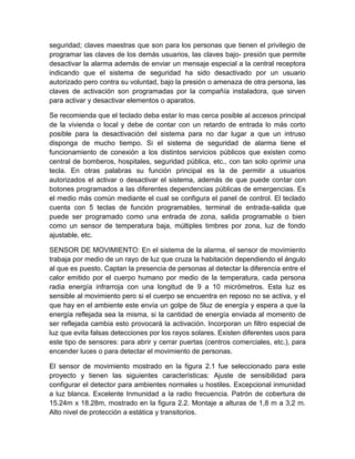 seguridad; claves maestras que son para los personas que tienen el privilegio de 
programar las claves de los demás usuarios, las claves bajo- presión que permite 
desactivar la alarma además de enviar un mensaje especial a la central receptora 
indicando que el sistema de seguridad ha sido desactivado por un usuario 
autorizado pero contra su voluntad, bajo la presión o amenaza de otra persona, las 
claves de activación son programadas por la compañía instaladora, que sirven 
para activar y desactivar elementos o aparatos. 
Se recomienda que el teclado deba estar lo mas cerca posible al accesos principal 
de la vivienda o local y debe de contar con un retardo de entrada lo más corto 
posible para la desactivación del sistema para no dar lugar a que un intruso 
disponga de mucho tiempo. Si el sistema de seguridad de alarma tiene el 
funcionamiento de conexión a los distintos servicios públicos que existen como 
central de bomberos, hospitales, seguridad pública, etc., con tan solo oprimir una 
tecla. En otras palabras su función principal es la de permitir a usuarios 
autorizados el activar o desactivar el sistema, además de que puede contar con 
botones programados a las diferentes dependencias públicas de emergencias. Es 
el medio más común mediante el cual se configura el panel de control. El teclado 
cuenta con 5 teclas de función programables, terminal de entrada-salida que 
puede ser programado como una entrada de zona, salida programable o bien 
como un sensor de temperatura baja, múltiples timbres por zona, luz de fondo 
ajustable, etc. 
SENSOR DE MOVIMIENTO: En el sistema de la alarma, el sensor de movimiento 
trabaja por medio de un rayo de luz que cruza la habitación dependiendo el ángulo 
al que es puesto. Captan la presencia de personas al detectar la diferencia entre el 
calor emitido por el cuerpo humano por medio de la temperatura, cada persona 
radia energía infrarroja con una longitud de 9 a 10 micrómetros. Esta luz es 
sensible al movimiento pero si el cuerpo se encuentra en reposo no se activa, y el 
que hay en el ambiente este envía un golpe de 5luz de energía y espera a que la 
energía reflejada sea la misma, si la cantidad de energía enviada al momento de 
ser reflejada cambia esto provocará la activación. Incorporan un filtro especial de 
luz que evita falsas detecciones por los rayos solares. Existen diferentes usos para 
este tipo de sensores: para abrir y cerrar puertas (centros comerciales, etc.), para 
encender luces o para detectar el movimiento de personas. 
El sensor de movimiento mostrado en la figura 2.1 fue seleccionado para este 
proyecto y tienen las siguientes características: Ajuste de sensibilidad para 
configurar el detector para ambientes normales u hostiles. Excepcional inmunidad 
a luz blanca. Excelente Inmunidad a la radio frecuencia. Patrón de cobertura de 
15.24m x 18.28m, mostrado en la figura 2.2. Montaje a alturas de 1,8 m a 3,2 m. 
Alto nivel de protección a estática y transitorios. 
 