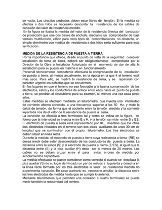 en vacío. Los circuitos probados deben estar libres de tensión. Si la medida se 
efectúa a dos hilos es necesario descontar la resistencia de los cables de 
conexión del valor de resistencia medido. 
En la figura se ilustra la medida del valor de la resistencia óhmica del conductor 
de protección que une dos bases de enchufe, mediante un comprobador de baja 
tensión multifunción, válido para otros tipos de comprobaciones, no obstante, un 
simple ohmímetro con medida de resistencia a dos hilos sería suficiente para esta 
verificación. 
MEDIDA DE LA RESISTENCIA DE PUESTA A TIERRA. 
Por la importancia que ofrece, desde el punto de vista de la seguridad cualquier 
instalación de toma de tierra, deberá ser obligatoriamente comprobada por el 
Director de la Obra o Instalador Autorizado en el momento de dar de alta la 
instalación para su puesta en marcha o en funcionamiento. 
Personal técnicamente competente efectuará la comprobación de la instalación 
de puesta a tierra, al menos anualmente, en la época en la que 4 el terreno esté 
más seco. Para ello, se medirá la resistencia de tierra, y se repararán con 
carácter urgente los defectos que se encuentren. 
En los lugares en que el terreno no sea favorable a la buena conservación de los 
electrodos, éstos y los conductores de enlace entre ellos hasta el punto de puesta 
a tierra, se pondrán al descubierto para su examen, al menos una vez cada cinco 
años. 
Estas medidas se efectúan mediante un telurómetro, que inyecta una intensidad 
de corriente alterna conocida, a una frecuencia superior a los 50 Hz, y mide la 
caída de tensión, de forma que el cociente entre la tensión medida y la corriente 
inyectada nos da el valor de la resistencia de puesta a tierra. 
La conexión se efectúa a tres terminales tal y como se indica en la figura, de 
forma que la intensidad se inyecta entre E y H, y la tensión se mide entre S y ES. 
El electrodo de puesta a tierra está representado por RE, mientras que los otros 
dos electrodos hincados en el terreno son dos picas auxiliares de unos 30 cm de 
longitud que se suministran con el propio telurómetro. Los tres electrodos se 
deben situar en línea recta. 
Durante la medida, el electrodo de puesta a tierra cuya resistencia a tierra (RE) se 
desea medir debe estar desconectado de los conductores de puesta a tierra. La 
distancia entre la sonda (S) y el electrodo de puesta a tierra (E/ES), al igual que la 
distancia entre (S) y la pica auxiliar (H) debe ser al menos de 20 metros. Los 
cables no se deben cruzar entre sí para evitar errores de medida por 
acoplamientos capacitivos. 
La medida efectuada se puede considerar como correcta si cuando se desplaza la 
pica auxiliar (S) de su lugar de hincado un par de metros a izquierda y derecha en 
la línea recta formada por los tres electrodos el valor de resistencia medido no 
experimenta variación. En caso contrario es necesario ampliar la distancia entre 
los tres electrodos de medida hasta que se cumpla lo anterior. 
Mediante telurómetros que permiten una conexión a cuatro terminales se puede 
medir también la resistividad del terreno. 
 