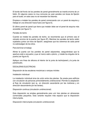 El borde del fondo de los paneles de pared generalmente se inserta encima de un 
listón. En algunos casos no muy comunes se usan paneles con levas de fijación 
para el suelo, en este caso no se necesitan los listones. 
Empiece a instalar los paneles de pared comenzando con un panel de esquina y 
trabaje en una dirección hacia fuera (ver figura 6). 
El último panel de pared que tiene que instalar debe ser el panel de esquina más 
accesible (ver figura 7). 
Paneles de techo 
Cuando se instala los paneles de techo, se recomienda que el primero sea el 
ubicado encima de la puerta (ver figura 8ª). Mientras los paneles de techo están 
sujetados juntos con leva de fijación, asegúrese que los extremos de cada panel 
no sobresalgan de los otros. 
Para terminar el trabajo 
Alinee la puerta con los paneles de pared adyacentes, asegurándose que la 
apertura esté a escuadra y que el marco esté a plomo, y instale los ángulos de la 
puerta (ver figura 9). 
Aplique una línea de silicona al interior de la junta de techo/pared y la junta de 
pared/suelo. 
ESCALERAS ELECTRICAS 
Disposición de las escaleras mecánicas o rampas móviles 
Instalación individual 
La instalación individual sirve de unión entre dos plantas. Se presta para edificios 
con circulación de personas primordialmente unidireccional. Permite la adaptación 
al flujo de circulación (por ej., en dirección ascendente por las mañanas y en 
dirección descendente por las tardes). 
Disposición continua (circulación unidireccional) 
Esta disposición se emplea generalmente para unir tres plantas en almacenes 
comerciales pequeños. Esta variante requiere más espacio que la disposición 
interrumpida. 
Disposición interrumpida (circulación unidireccional) 
 