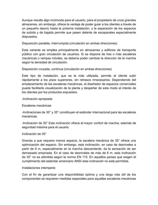 Aunque resulta algo incómoda para el usuario, para el propietario de unos grandes 
almacenes, sin embargo, ofrece la ventaja de poder guiar a los clientes a través de 
un pequeño desvío hasta la próxima instalación, y la separación de los espacios 
de subida y de bajada permite que pasen delante de escaparates especialmente 
dispuestos. 
Disposición paralela, interrumpida (circulación en ambas direcciones) 
Esta variante se emplea principalmente en almacenes y edificios de transporte 
público con gran circulación de usuarios. Si se dispone de tres o más escaleras 
mecánicas o rampas móviles, se debería poder cambiar la dirección de la marcha 
según la densidad de circulación. 
Disposición cruzada, continua (circulación en ambas direcciones) 
Este tipo de instalación, que es la más utilizada, permite al cliente subir 
rápidamente a los pisos superiores, sin retrasos innecesarios. Dependiendo del 
emplazamiento de las escaleras mecánicas, el diseñador de espacios comerciales 
puede facilitarla visualización de la planta y despertar de este modo el interés de 
los clientes por los productos expuestos. 
-Inclinación apropiada 
Escaleras mecánicas 
-Inclinaciones de 30° y 35° constituyen el estándar internacional para las escaleras 
mecánicas. 
-Inclinación de 30° Esta inclinación ofrece el mayor confort de marcha, además de 
seguridad máxima para el usuario. 
Inclinación de 35° 
Gracias a que requiere menos espacio, la escalera mecánica de 35° ofrece una 
optimización del espacio. Sin embargo, esta inclinación, en caso de desniveles a 
partir de 6 m, especialmente en la marcha descendente, da la sensación de ser 
demasiado empinada. En el caso de desniveles de más de 6 m, esta inclinación 
de 35° no es admitida según la norma EN 115. En aquellos países que exigen el 
cumplimiento del estándar americano ANSI esta inclinación no está permitida. 
Instalaciones intemperie 
Con el fin de garantizar una disponibilidad óptima y una larga vida útil de los 
componentes se requieren medidas especiales para aquellas escaleras mecánicas 
 