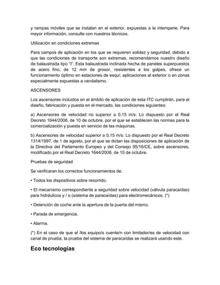 y rampas móviles que se instalan en el exterior, expuestas a la intemperie. Para 
mayor información, consulte con nuestros técnicos. 
Utilización en condiciones extremas 
Para campos de aplicación en los que se requieren solidez y seguridad, debido a 
que las condiciones de transporte son extremas, recomendamos nuestro diseño 
de balaustrada tipo “I”. Esta balaustrada inclinada hecha de paneles superpuestos 
de acero fino, de 12 mm de grosor, resistentes a los golpes, ofrece un 
funcionamiento óptimo en estaciones de esquí, aplicaciones al exterior o en zonas 
especialmente expuestas a vandalismo. 
ASCENSORES 
Los ascensores incluidos en el ámbito de aplicación de esta ITC cumplirán, para el 
diseño, fabricación y puesta en el mercado, las condiciones siguientes: 
a) Ascensores de velocidad no superior a 0,15 m/s: Lo dispuesto por el Real 
Decreto 1644/2008, de 10 de octubre, por el que se establecen las normas para la 
comercialización y puesta en servicio de las máquinas. 
b) Ascensores de velocidad superior a 0,15 m/s: Lo dispuesto por el Real Decreto 
1314/1997, de 1 de agosto, por el que se dictan las disposiciones de aplicación de 
la Directiva del Parlamento Europeo y del Consejo 95/16/CE, sobre ascensores, 
modificado por el Real Decreto 1644/2008, de 10 de octubre. 
Pruebas de seguridad 
Se verificaran los correctos funcionamientos de: 
• Todos los dispositivos sobre recorrido. 
• El mecanismo correspondiente a seguridad sobre velocidad (válvula paracaídas) 
para hidráulicos y / o (sistema de paracaídas) para electromecánicos. (*) 
• Detención de coche ante la apertura de la puerta del mismo. 
• Parada de emergencia. 
• Alarma. 
(*) En el caso de que el /los equipo/s cuente/n con limitador/es de velocidad con 
canal de prueba, la prueba del sistema de paracaídas se realizará usando este. 
Eco tecnologías 
 