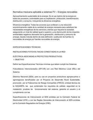 Normativa mexicana aplicable a sistemas FV – Energías renovables 
Aprovechamiento sustentable de la energía: Es el uso óptimo de la energía en 
todos los procesos y actividades para su explotación, producción, transformación, 
distribución y consumo, incluyendo la eficiencia energética. 
Eficiencia energética: Todas las acciones que conlleven a una reducción 
económicamente viable de la cantidad de energía necesaria para satisfacer las 
necesidades energéticas de los servicios y bienes que requiere la sociedad, 
asegurando un nivel de calidad igual o superior y una disminución de los impactos 
ambientales negativos derivados de la generación, distribución y consumo de 
energía. Queda incluida dentro de esta definición, sustitución de fuentes no 
renovables de energía por fuentes renovables de energía. 
ESPECIFICACIONES TÉCNICAS 
INSTALACIONES FOTOVOLTAICAS CONECTADAS A LA RED 
ELÉCTRICA ASOCIADAS A PROYECTOS PRODUCTIVOS 
I. OBJETIVO 
Definir las Especificaciones Técnicas mínimas que deben cumplir los Sistemas 
Fotovoltaicos Interconectados (SFV-IR) con una Red Eléctrica Local (REL) del 
Sistema 
Eléctrico Nacional (SEN), para su uso en proyectos productivos agropecuarios o 
agronegocios beneficiados por el Proyecto de Desarrollo Rural Sustentable, 
promovido por el Fideicomiso de Riesgo Compartido (FIRCO), entidad técnica de 
la SAGARPA, las que contemplan los requisitos de calidad, seguridad en la 
instalación, pruebas de funcionamiento del sistema, garantía al usuario y el 
cumplimiento con las 
Especificaciones de Interconexión al SEN emitidas por la Comisión Federal de 
Electricidad (CFE) y con las Reglas Generales de Interconexión al SEN emitidas 
por la Comisión Reguladora de Energía (CRE). 
 