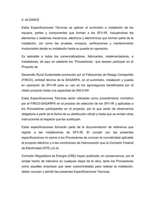 II. ALCANCE 
Estas Especificaciones Técnicas se aplican al suministro e instalación de los 
equipos, partes y componentes que forman a los SFV-IR, incluyéndose los 
elementos o sistemas mecánicos, eléctricos y electrónicos que formen parte de la 
instalación, así como las pruebas, ensayos, verificaciones y mantenimiento 
involucrados desde su instalación hasta su puesta en operación. 
Es aplicable a todos los comercializadores, fabricantes, implementadores, e 
instaladores, de aquí en adelante los “Proveedores”, que deseen participar en el 
Proyecto de 
Desarrollo Rural Sustentable promovido por el Fideicomiso de Riesgo Compartido 
(FIRCO), entidad técnica de la SAGARPA, en el suministro, instalación y puesta 
en operación de SFV-IR para su uso en los agronegocios beneficiados por el 
citado proyecto hasta una capacidad de 500.0 kW 
Estas Especificaciones Técnicas serán utilizadas como procedimiento normativo 
por el FIRCO-SAGARPA en el proceso de selección de los SFV-IR y aplicadas a 
los Proveedores participantes en el proyecto; por lo que serán de observancia 
obligatoria a partir de la fecha de su distribución oficial y hasta que se emitan otras 
instrucciones al respecto que las sustituyan. 
Estas especificaciones formarán parte de la documentación de referencia que 
regirán a las instalaciones de SFV-IR. El cumplir con las presentes 
especificaciones no exime a los Proveedores de conocer la normatividad aplicable 
al proyecto eléctrico y a las condiciones de interconexión que la Comisión Federal 
de Electricidad (CFE) y/o la 
Comisión Reguladora de Energía (CRE) hayan publicado; en consecuencia, por el 
simple hecho de intervenir en cualquier etapa de la obra, tanto los Proveedores 
como aquellas empresas que sean subcontratadas para realizar la instalación, 
deben conocer y admitir las presentes Especificaciones Técnicas. 
 