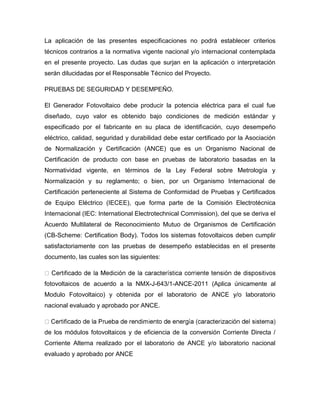 La aplicación de las presentes especificaciones no podrá establecer criterios 
técnicos contrarios a la normativa vigente nacional y/o internacional contemplada 
en el presente proyecto. Las dudas que surjan en la aplicación o interpretación 
serán dilucidadas por el Responsable Técnico del Proyecto. 
PRUEBAS DE SEGURIDAD Y DESEMPEÑO. 
El Generador Fotovoltaico debe producir la potencia eléctrica para el cual fue 
diseñado, cuyo valor es obtenido bajo condiciones de medición estándar y 
especificado por el fabricante en su placa de identificación, cuyo desempeño 
eléctrico, calidad, seguridad y durabilidad debe estar certificado por la Asociación 
de Normalización y Certificación (ANCE) que es un Organismo Nacional de 
Certificación de producto con base en pruebas de laboratorio basadas en la 
Normatividad vigente, en términos de la Ley Federal sobre Metrología y 
Normalización y su reglamento; o bien, por un Organismo Internacional de 
Certificación perteneciente al Sistema de Conformidad de Pruebas y Certificados 
de Equipo Eléctrico (IECEE), que forma parte de la Comisión Electrotécnica 
Internacional (IEC: International Electrotechnical Commission), del que se deriva el 
Acuerdo Multilateral de Reconocimiento Mutuo de Organismos de Certificación 
(CB-Scheme: Certification Body). Todos los sistemas fotovoltaicos deben cumplir 
satisfactoriamente con las pruebas de desempeño establecidas en el presente 
documento, las cuales son las siguientes: 
fotovoltaicos de acuerdo a la NMX-J-643/1-ANCE-2011 (Aplica únicamente al 
Modulo Fotovoltaico) y obtenida por el laboratorio de ANCE y/o laboratorio 
nacional evaluado y aprobado por ANCE. 
de los módulos fotovoltaicos y de eficiencia de la conversión Corriente Directa / 
Corriente Alterna realizado por el laboratorio de ANCE y/o laboratorio nacional 
evaluado y aprobado por ANCE 
 