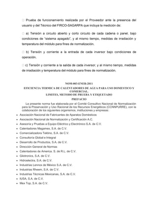 usuario y del Técnico del FIRCO-SAGARPA que incluya la medición de: 
condiciones de “sistema apagado”, y al mismo tiempo, medidas de irradiación y 
temperatura del módulo para fines de normalización. 
operación. 
de irradiación y temperatura del módulo para fines de normalización. 
NOM-003-ENER-2011 
EFICIENCIA TERMICA DE CALENTADORES DE AGUA PARA USO DOMESTICO Y 
COMERCIAL. 
LIMITES, METODO DE PRUEBA Y ETIQUETADO 
PREFACIO 
La presente norma fue elaborada por el Comité Consultivo Nacional de Normalización 
para la Preservación y Uso Racional de los Recursos Energéticos (CCNNPURRE), con la 
colaboración de los siguientes organismos, instituciones y empresas: 
 Asociación Nacional de Fabricantes de Aparatos Domésticos 
 Asociación Nacional de Normalización y Certificación A.C. 
 Asesoría y Pruebas a Equipo Eléctrico y Electrónico S.A. de C.V. 
 Calentadores Magamex, S.A. de C.V. 
 Comercializadora Tektino, S.A. de C.V. 
 Consultoría Global e Integral 
 Desarrollo de Productos, S.A. de C.V. 
 Dirección General de Normas 
 Calentadores de America. S. de R.L. de C.V. 
 Gilotronics, S.A. de C.V. 
 Hidroelectra, S.A. de C.V. 
 Industrias Lennox de México S.A. de C.V. 
 Industrias Rheem, S.A. de C.V. 
 Industrias Técnicas Mexicanas, S.A. de C.V. 
 IUSA, S.A. de C.V. 
 Mex Top, S.A. de C.V. 
 