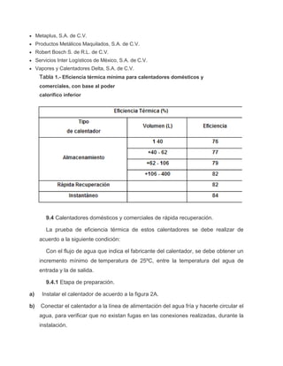  Metaplus, S.A. de C.V. 
 Productos Metálicos Maquilados, S.A. de C.V. 
 Robert Bosch S. de R.L. de C.V. 
 Servicios Inter Logísticos de México, S.A. de C.V. 
 Vapores y Calentadores Delta, S.A. de C.V. 
Tabla 1.- Eficiencia térmica mínima para calentadores domésticos y 
comerciales, con base al poder 
calorífico inferior 
9.4 Calentadores domésticos y comerciales de rápida recuperación. 
La prueba de eficiencia térmica de estos calentadores se debe realizar de 
acuerdo a la siguiente condición: 
Con el flujo de agua que indica el fabricante del calentador, se debe obtener un 
incremento mínimo de temperatura de 25ºC, entre la temperatura del agua de 
entrada y la de salida. 
9.4.1 Etapa de preparación. 
a) Instalar el calentador de acuerdo a la figura 2A. 
b) Conectar el calentador a la línea de alimentación del agua fría y hacerle circular el 
agua, para verificar que no existan fugas en las conexiones realizadas, durante la 
instalación. 
 