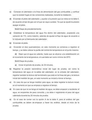 c) Conectar el calentador a la línea de alimentación del gas combustible, y verificar 
que no existan fugas en las conexiones realizadas, durante la instalación. 
d) Encender el piloto del calentador, y ajustar a la presión que se indica en la tabla 5, 
de acuerdo al tipo de gas con el que se vaya a probar. Ya que se ajustó la presión 
apagar el piloto. 
9.4.2 Etapa de precalentamiento. 
a) Estabilizar la temperatura del agua fría dentro del calentador, aceptando una 
variación de 1ºC, como máximo, además de ajustar el flujo de agua de acuerdo a 
lo indicado por el fabricante del calentador. 
b) Encender el piloto. 
c) Encender el (los) quemador(es), en este momento se comienza a registrar el 
tiempo, y se debe colocar la perilla del control de temperatura en el punto máximo. 
d) Dejar que el agua se caliente, hasta que se alcance una estabilización en 
el incremento de la temperatura, el cual debe ser como mínimo de 25ºC. 
9.4.3 Etapa de prueba. 
a) Iniciar el periodo de prueba, de 30 minutos. 
b) Registrar la presión barométrica inicial del lugar de prueba, así como la 
temperatura del agua en la salida del calentador, en la entrada del calentador, 
registrar también la lectura del termómetro que está en la línea del gas y la lectura 
inicial del medidor de gas, en este momento se iniciará a tomar el tiempo. 
c) En caso de que se tenga medidor para agua, se debe registrar la lectura inicial, 
en el momento en que se empieza a registrar el tiempo. 
d) En caso de que no se tenga el medidor de agua, se debe empezar a recolectar el 
agua, en recipientes de peso conocido, y se debe ir registrando el peso del agua 
calentada durante los 30 minutos de prueba. 
e) En el caso de contar con la opción A de la tabla 4, para el análisis del gas 
combustible se deben de empezar a hacer los análisis, desde el inicio de la 
prueba. 
 