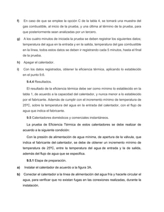 f) En caso de que se emplee la opción C de la tabla 4, se tomará una muestra del 
gas combustible, al inicio de la prueba, y una última al término de la prueba, para 
que posteriormente sean analizadas por un tercero. 
g) A los cuatro minutos de iniciada la prueba se deben registrar los siguientes datos; 
temperatura del agua en la entrada y en la salida, temperatura del gas combustible 
en la línea, todos estos datos se deben ir registrando cada 5 minutos, hasta el final 
de la prueba. 
h) Apagar el calentador. 
i) Con los datos registrados, obtener la eficiencia térmica, aplicando lo establecido 
en el punto 9.6. 
9.4.4 Resultados. 
El resultado de la eficiencia térmica debe ser como mínimo lo establecido en la 
tabla 1, de acuerdo a la capacidad del calentador, y nunca menor a lo establecido 
por el fabricante. Además de cumplir con el incremento mínimo de temperatura de 
25ºC, sobre la temperatura del agua en la entrada del calentador, con el flujo de 
agua que indica el fabricante. 
9.5 Calentadores domésticos y comerciales instantáneos. 
La prueba de Eficiencia Térmica de estos calentadores se debe realizar de 
acuerdo a la siguiente condición: 
Con la presión de alimentación de agua mínima, de apertura de la válvula, que 
indica el fabricante del calentador, se debe de obtener un incremento mínimo de 
temperatura de 25ºC, entre la temperatura del agua de entrada y la de salida, 
además del flujo de agua que se especifica. 
9.5.1 Etapa de preparación. 
a) Instalar el calentador de acuerdo a la figura 3A. 
b) Conectar el calentador a la línea de alimentación del agua fría y hacerle circular el 
agua, para verificar que no existan fugas en las conexiones realizadas, durante la 
instalación. 
 