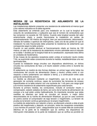 MEDIDA DE LA RESISTENCIA DE AISLAMIENTO DE LA 
INSTALACIÓN 
Las instalaciones deberán presentar una resistencia de aislamiento al menos igual 
a los valores indicados en la tabla siguiente: 
Este aislamiento se entiende para una instalación en la cual la longitud del 
conjunto de canalizaciones y cualquiera que sea el número de conductores que 
las componen no exceda de 100 metros. Cuando esta longitud exceda del valor 
anteriormente citado y pueda fraccionarse la instalación en partes de 
aproximadamente 100 metros de longitud, bien por seccionamiento, desconexión, 
retirada de fusibles o apertura de interruptores, cada una de las partes en que la 
instalación ha sido fraccionada debe presentar la resistencia de aislamiento que 
corresponda según la tabla anterior. 
Cuando no sea posible efectuar el fraccionamiento citado en tramos de 100 
metros, el valor de la resistencia de aislamiento mínimo admisible será el indicado 
en la tabla 1 dividido por la longitud total de la canalización, expresada ésta última 
en unidades de hectómetros. 
Si las masas de los aparatos receptores están unidas al conductor neutro (redes 
T-N), se suprimirán estas conexiones durante la medida, restableciéndose una vez 
terminada ésta. 
Cuando la instalación tenga circuitos con dispositivos electrónicos, en dichos 
circuitos los conductores de fase y el neutro estarán unidos entre sí durante las 
medidas. 
El aislamiento se medirá de dos formas distintas: en primer lugar entre todos los 
conductores del circuito de alimentación (fases y neutro) unidos entre sí con 
respecto a tierra (aislamiento con relación a tierra), y a continuación entre cada 
pareja de conductores activos. 
La medida se efectuará mediante un megóhmetro, que no es más que un 
generador de corriente continua, capaz de suministrar las tensiones de ensayo 
especificadas en la tabla anterior con una corriente de 1 mA para una carga igual 
a la mínima resistencia de aislamiento especificada para cada tensión. 
Durante la primera medida, los conductores, incluido el conductor neutro o 
compensador, estarán aislados de tierra, así como de la fuente de alimentación de 
energía a la cual están unidos habitualmente. Es importante recordar que estas 
medidas se efectúan por tanto en circuitos sin tensión, o mejor dicho 
desconectados de su fuente de alimentación 6habitual, ya que en caso contrario 
se podría averiar el comprobador de baja tensión o megóhmetro. La tensión de 
prueba es la tensión continua generada por el propio megóhmetro. 
La medida de aislamiento con relación a tierra, se efectuará uniendo a ésta el polo 
positivo del megóhmetro y dejando, en principio, todos los receptores conectados 
y sus mandos en posición “paro”, asegurándose que no existe falta de continuidad 
eléctrica en la parte de la instalación que se verifica; los dispositivos de 
interrupción intercalados en la parte de instalación que se verifica se pondrán en 
 
