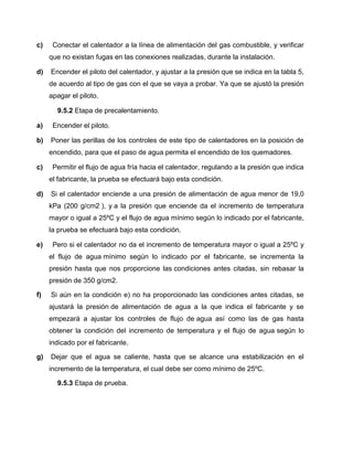 c) Conectar el calentador a la línea de alimentación del gas combustible, y verificar 
que no existan fugas en las conexiones realizadas, durante la instalación. 
d) Encender el piloto del calentador, y ajustar a la presión que se indica en la tabla 5, 
de acuerdo al tipo de gas con el que se vaya a probar. Ya que se ajustó la presión 
apagar el piloto. 
9.5.2 Etapa de precalentamiento. 
a) Encender el piloto. 
b) Poner las perillas de los controles de este tipo de calentadores en la posición de 
encendido, para que el paso de agua permita el encendido de los quemadores. 
c) Permitir el flujo de agua fría hacia el calentador, regulando a la presión que indica 
el fabricante, la prueba se efectuará bajo esta condición. 
d) Si el calentador enciende a una presión de alimentación de agua menor de 19,0 
kPa (200 g/cm2 ), y a la presión que enciende da el incremento de temperatura 
mayor o igual a 25ºC y el flujo de agua mínimo según lo indicado por el fabricante, 
la prueba se efectuará bajo esta condición. 
e) Pero si el calentador no da el incremento de temperatura mayor o igual a 25ºC y 
el flujo de agua mínimo según lo indicado por el fabricante, se incrementa la 
presión hasta que nos proporcione las condiciones antes citadas, sin rebasar la 
presión de 350 g/cm2. 
f) Si aún en la condición e) no ha proporcionado las condiciones antes citadas, se 
ajustará la presión de alimentación de agua a la que indica el fabricante y se 
empezará a ajustar los controles de flujo de agua así como las de gas hasta 
obtener la condición del incremento de temperatura y el flujo de agua según lo 
indicado por el fabricante. 
g) Dejar que el agua se caliente, hasta que se alcance una estabilización en el 
incremento de la temperatura, el cual debe ser como mínimo de 25ºC. 
9.5.3 Etapa de prueba. 
 
