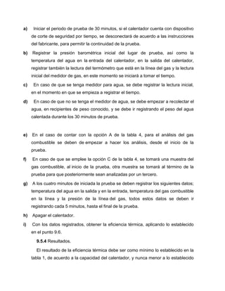 a) Iniciar el periodo de prueba de 30 minutos, si el calentador cuenta con dispositivo 
de corte de seguridad por tiempo, se desconectará de acuerdo a las instrucciones 
del fabricante, para permitir la continuidad de la prueba. 
b) Registrar la presión barométrica inicial del lugar de prueba, así como la 
temperatura del agua en la entrada del calentador, en la salida del calentador, 
registrar también la lectura del termómetro que está en la línea del gas y la lectura 
inicial del medidor de gas, en este momento se iniciará a tomar el tiempo. 
c) En caso de que se tenga medidor para agua, se debe registrar la lectura inicial, 
en el momento en que se empieza a registrar el tiempo. 
d) En caso de que no se tenga el medidor de agua, se debe empezar a recolectar el 
agua, en recipientes de peso conocido, y se debe ir registrando el peso del agua 
calentada durante los 30 minutos de prueba. 
e) En el caso de contar con la opción A de la tabla 4, para el análisis del gas 
combustible se deben de empezar a hacer los análisis, desde el inicio de la 
prueba. 
f) En caso de que se emplee la opción C de la tabla 4, se tomará una muestra del 
gas combustible, al inicio de la prueba, otra muestra se tomará al término de la 
prueba para que posteriormente sean analizadas por un tercero. 
g) A los cuatro minutos de iniciada la prueba se deben registrar los siguientes datos; 
temperatura del agua en la salida y en la entrada, temperatura del gas combustible 
en la línea y la presión de la línea del gas, todos estos datos se deben ir 
registrando cada 5 minutos, hasta el final de la prueba. 
h) Apagar el calentador. 
i) Con los datos registrados, obtener la eficiencia térmica, aplicando lo establecido 
en el punto 9.6. 
9.5.4 Resultados. 
El resultado de la eficiencia térmica debe ser como mínimo lo establecido en la 
tabla 1, de acuerdo a la capacidad del calentador, y nunca menor a lo establecido 
 