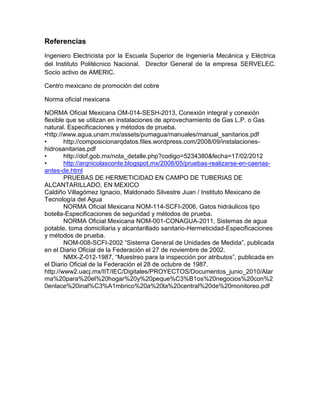 Referencias 
Ingeniero Electricista por la Escuela Superior de Ingeniería Mecánica y Eléctrica 
del Instituto Politécnico Nacional. Director General de la empresa SERVELEC. 
Socio activo de AMERIC. 
Centro mexicano de promoción del cobre 
Norma oficial mexicana 
NORMA Oficial Mexicana OM-014-SESH-2013, Conexión integral y conexión 
flexible que se utilizan en instalaciones de aprovechamiento de Gas L.P. o Gas 
natural. Especificaciones y métodos de prueba. 
•http://www.agua.unam.mx/assets/pumagua/manuales/manual_sanitarios.pdf 
• http://composicionarqdatos.files.wordpress.com/2008/09/instalaciones-hidrosanitarias. 
pdf 
• http://dof.gob.mx/nota_detalle.php?codigo=5234380&fecha=17/02/2012 
• http://arqnicolasconte.blogspot.mx/2008/05/pruebas-realizarse-en-caerias-antes- 
de.html 
PRUEBAS DE HERMETICIDAD EN CAMPO DE TUBERIAS DE 
ALCANTARILLADO, EN MEXICO 
Caldiño Villagómez Ignacio, Maldonado Silvestre Juan / Instituto Mexicano de 
Tecnología del Agua 
NORMA Oficial Mexicana NOM-114-SCFI-2006, Gatos hidráulicos tipo 
botella-Especificaciones de seguridad y métodos de prueba. 
NORMA Oficial Mexicana NOM-001-CONAGUA-2011, Sistemas de agua 
potable, toma domiciliaria y alcantarillado sanitario-Hermeticidad-Especificaciones 
y métodos de prueba. 
NOM-008-SCFI-2002 “Sistema General de Unidades de Medida”, publicada 
en el Diario Oficial de la Federación el 27 de noviembre de 2002. 
NMX-Z-012-1987, “Muestreo para la inspección por atributos”, publicada en 
el Diario Oficial de la Federación el 28 de octubre de 1987. 
http://www2.uacj.mx/IIT/IEC/Digitales/PROYECTOS/Documentos_junio_2010/Alar 
ma%20para%20el%20hogar%20y%20peque%C3%B1os%20negocios%20con%2 
0enlace%20inal%C3%A1mbrico%20a%20la%20central%20de%20monitoreo.pdf 
 